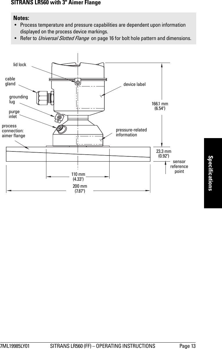 7ML19985LY01 SITRANS LR560 (FF) – OPERATING INSTRUCTIONS  Page 13mmmmmSpecificationsSITRANS LR560 with 3&quot; Aimer FlangeNotes: • Process temperature and pressure capabilities are dependent upon information displayed on the process device markings.• Refer to Universal Slotted Flange  on page 16 for bolt hole pattern and dimensions.grounding lugpurge inletprocess connection: aimer flangecable gland110 mm (4.33&quot;)166.1 mm (6.54&quot;)200 mm (7.87&quot;)23.3 mm (0.92&quot;)sensor reference pointlid lockpressure-related informationdevice label