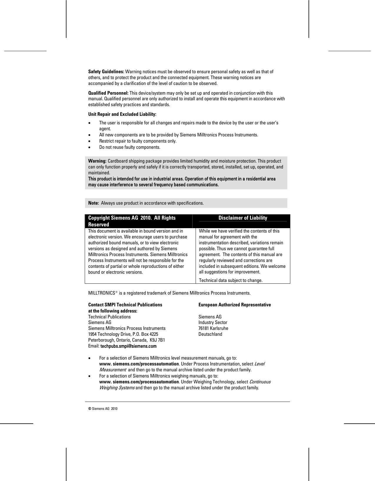   © Siemens AG  2010   Safety Guidelines: Warning notices must be observed to ensure personal safety as well as that of others, and to protect the product and the connected equipment. These warning notices are accompanied by a clarification of the level of caution to be observed. Qualified Personnel: This device/system may only be set up and operated in conjunction with this manual. Qualified personnel are only authorized to install and operate this equipment in accordance with established safety practices and standards. Unit Repair and Excluded Liability:  • The user is responsible for all changes and repairs made to the device by the user or the user’s agent.  • All new components are to be provided by Siemens Milltronics Process Instruments.  • Restrict repair to faulty components only.  • Do not reuse faulty components.  Warning: Cardboard shipping package provides limited humidity and moisture protection. This product can only function properly and safely if it is correctly transported, stored, installed, set up, operated, and maintained. This product is intended for use in industrial areas. Operation of this equipment in a residential area may cause interference to several frequency based communications.  Note:  Always use product in accordance with specifications. Copyright Siemens AG  2010.  All Rights Reserved Disclaimer of Liability This document is available in bound version and in electronic version. We encourage users to purchase authorized bound manuals, or to view electronic versions as designed and authored by Siemens Milltronics Process Instruments. Siemens Milltronics Process Instruments will not be responsible for the contents of partial or whole reproductions of either bound or electronic versions. While we have verified the contents of this manual for agreement with the instrumentation described, variations remain possible. Thus we cannot guarantee full agreement.  The contents of this manual are regularly reviewed and corrections are included in subsequent editions. We welcome all suggestions for improvement. Technical data subject to change.  MILLTRONICS®is a registered trademark of Siemens Milltronics Process Instruments.  Contact SMPI Technical Publications     European Authorized Representative at the following address: Technical Publications    Siemens AG Siemens AG    Industry Sector Siemens Milltronics Process Instruments    76181 Karlsruhe 1954 Technology Drive, P.O. Box 4225    Deutschland Peterborough, Ontario, Canada,  K9J 7B1     Email: techpubs.smpi@siemens.com  • For a selection of Siemens Milltronics level measurement manuals, go to:  www. siemens.com/processautomation. Under Process Instrumentation, select Level Measurement  and then go to the manual archive listed under the product family. • For a selection of Siemens Milltronics weighing manuals, go to:  www. siemens.com/processautomation. Under Weighing Technology, select Continuous Weighing Systems and then go to the manual archive listed under the product family. 