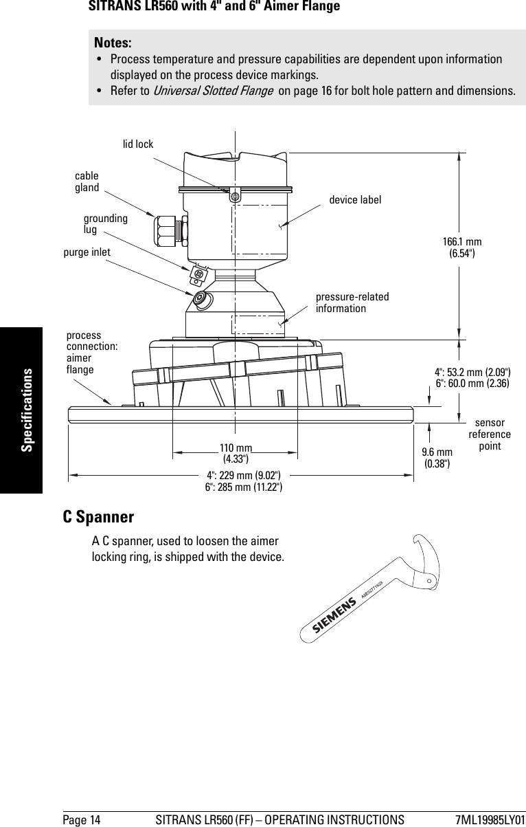 Page 14 SITRANS LR560 (FF) – OPERATING INSTRUCTIONS  7ML19985LY01mmmmmSpecificationsSITRANS LR560 with 4&quot; and 6&quot; Aimer FlangeC SpannerNotes: • Process temperature and pressure capabilities are dependent upon information displayed on the process device markings.• Refer to Universal Slotted Flange  on page 16 for bolt hole pattern and dimensions.grounding lugpurge inletprocess connection: aimer flangecable gland110 mm (4.33&quot;)166.1 mm (6.54&quot;)sensor reference point9.6 mm (0.38&quot;)4&quot;: 229 mm (9.02&quot;)6&quot;: 285 mm (11.22&quot;)4&quot;: 53.2 mm (2.09&quot;)6&quot;: 60.0 mm (2.36)pressure-related informationlid lockdevice labelA C spanner, used to loosen the aimer locking ring, is shipped with the device.