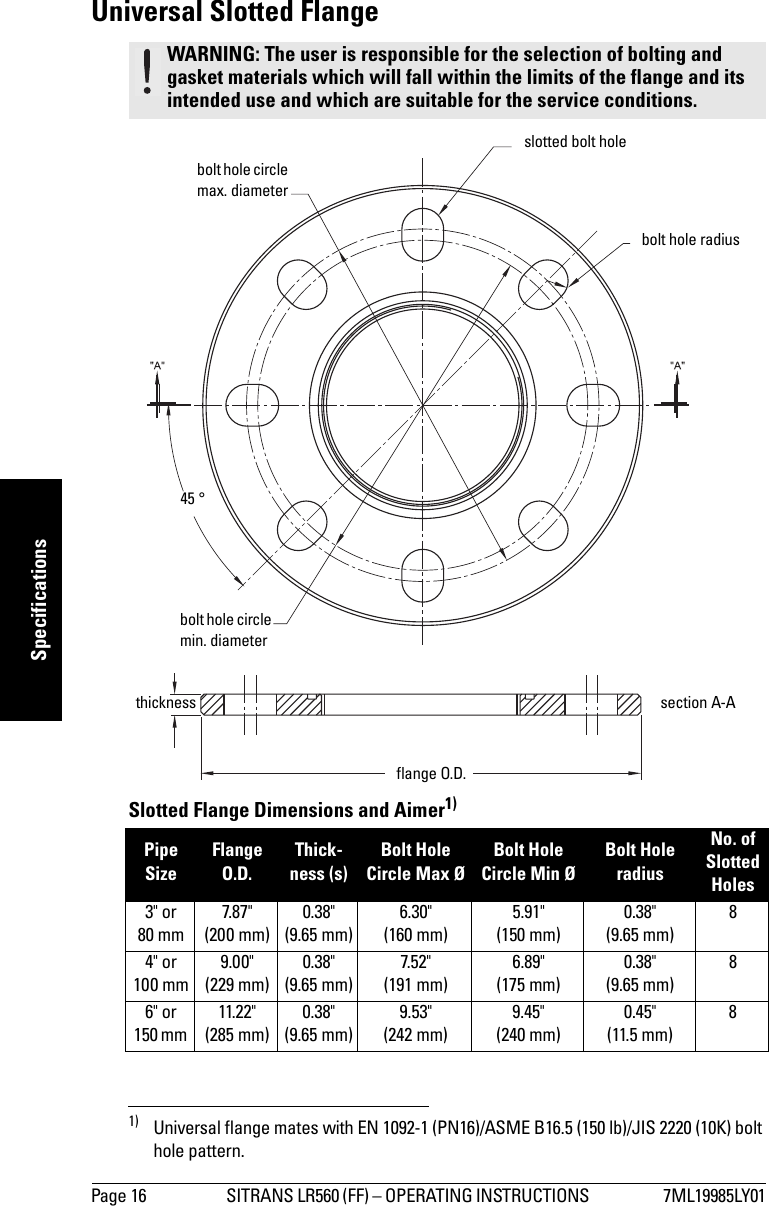 Page 16 SITRANS LR560 (FF) – OPERATING INSTRUCTIONS  7ML19985LY01mmmmmSpecificationsUniversal Slotted FlangeSlotted Flange Dimensions and Aimer1)WARNING: The user is responsible for the selection of bolting and gasket materials which will fall within the limits of the flange and its intended use and which are suitable for the service conditions.Pipe SizeFlange O.D.Thick-ness (s)Bolt Hole Circle Max ØBolt Hole Circle Min ØBolt Hole radiusNo. of Slotted Holes3&quot; or 80 mm7.87&quot;(200 mm)0.38&quot; (9.65 mm)6.30&quot; (160 mm)5.91&quot; (150 mm)0.38&quot; (9.65 mm)84&quot; or 100 mm9.00&quot;(229 mm)0.38&quot; (9.65 mm)7.52&quot; (191 mm)6.89&quot; (175 mm)0.38&quot; (9.65 mm)86&quot; or 150 mm 11.22&quot;(285 mm)0.38&quot; (9.65 mm)9.53&quot; (242 mm)9.45&quot; (240 mm)0.45&quot; (11.5 mm)81) Universal flange mates with EN 1092-1 (PN16)/ASME B16.5 (150 lb)/JIS 2220 (10K) bolt hole pattern.bolt hole circle max. diameterslotted bolt holesection A-Athicknessbolt hole radiusbolt hole circle min. diameterflange O.D.45 °