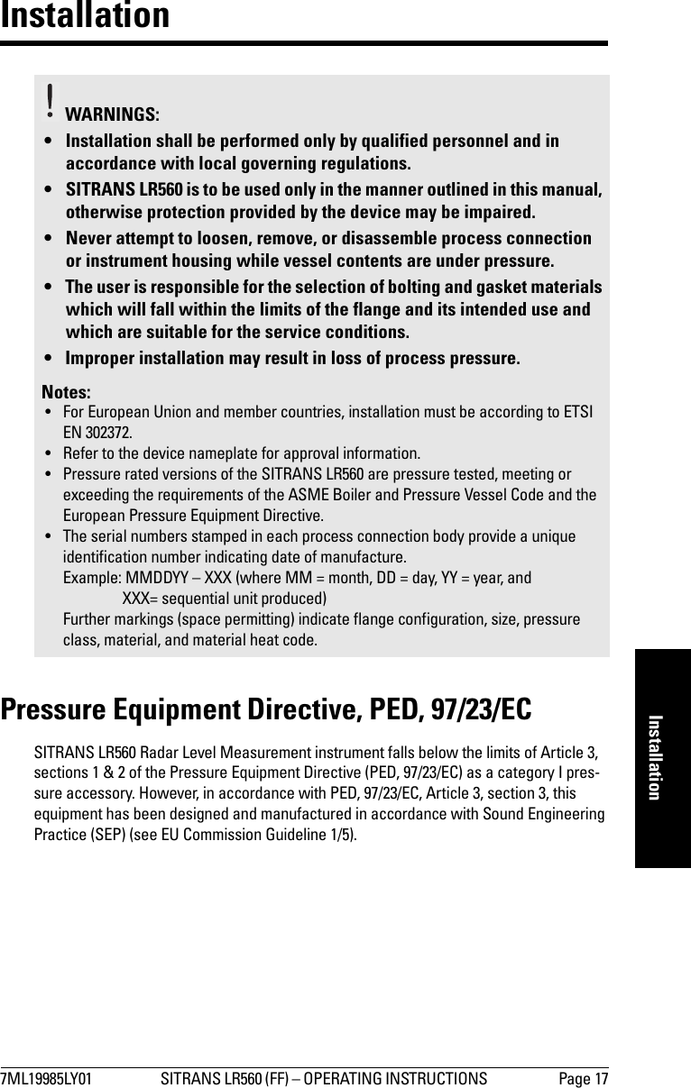 7ML19985LY01 SITRANS LR560 (FF) – OPERATING INSTRUCTIONS  Page 17mmmmmInstallationInstallationPressure Equipment Directive, PED, 97/23/ECSITRANS LR560 Radar Level Measurement instrument falls below the limits of Article 3, sections 1 &amp; 2 of the Pressure Equipment Directive (PED, 97/23/EC) as a category I pres-sure accessory. However, in accordance with PED, 97/23/EC, Article 3, section 3, this equipment has been designed and manufactured in accordance with Sound Engineering Practice (SEP) (see EU Commission Guideline 1/5).WARNINGS: • Installation shall be performed only by qualified personnel and in accordance with local governing regulations.• SITRANS LR560 is to be used only in the manner outlined in this manual, otherwise protection provided by the device may be impaired.• Never attempt to loosen, remove, or disassemble process connection or instrument housing while vessel contents are under pressure.• The user is responsible for the selection of bolting and gasket materials which will fall within the limits of the flange and its intended use and which are suitable for the service conditions.• Improper installation may result in loss of process pressure.Notes:• For European Union and member countries, installation must be according to ETSI EN 302372.• Refer to the device nameplate for approval information.• Pressure rated versions of the SITRANS LR560 are pressure tested, meeting or exceeding the requirements of the ASME Boiler and Pressure Vessel Code and the European Pressure Equipment Directive.• The serial numbers stamped in each process connection body provide a unique identification number indicating date of manufacture.Example: MMDDYY – XXX (where MM = month, DD = day, YY = year, and XXX= sequential unit produced) Further markings (space permitting) indicate flange configuration, size, pressure class, material, and material heat code.