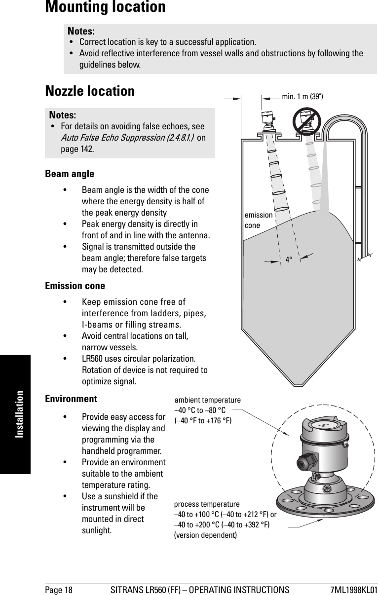 Page 18 SITRANS LR560 (FF) – OPERATING INSTRUCTIONS  7ML1998KL01mmmmmInstallationMounting locationNozzle locationBeam angle• Beam angle is the width of the cone where the energy density is half of the peak energy density• Peak energy density is directly in front of and in line with the antenna.• Signal is transmitted outside the beam angle; therefore false targets may be detected.Emission cone• Keep emission cone free of interference from ladders, pipes, I-beams or filling streams. • Avoid central locations on tall, narrow vessels.• LR560 uses circular polarization. Rotation of device is not required to optimize signal.Environment• Provide easy access for viewing the display and programming via the handheld programmer.• Provide an environment suitable to the ambient temperature rating.• Use a sunshield if the instrument will be mounted in direct sunlight.Notes: • Correct location is key to a successful application.• Avoid reflective interference from vessel walls and obstructions by following the guidelines below.Notes: • For details on avoiding false echoes, see Auto False Echo Suppression (2.4.8.1.)  on page 142.emission conemin. 1 m (39&quot;)4°ambient temperature –40 °C to +80 °C (–40 °F to +176 °F)process temperature–40 to +100 °C (–40 to +212 °F) or –40 to +200 °C (–40 to +392 °F) (version dependent)