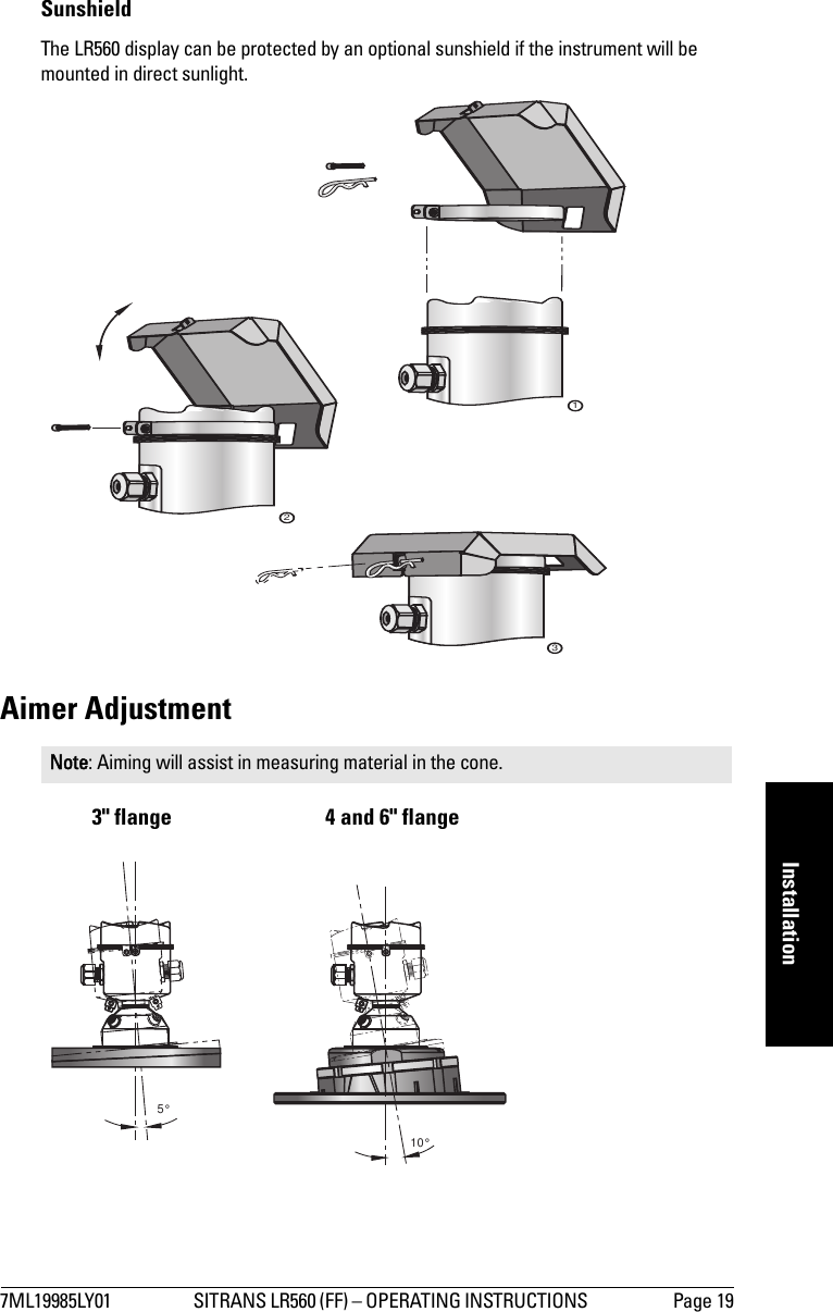 7ML19985LY01 SITRANS LR560 (FF) – OPERATING INSTRUCTIONS  Page 19mmmmmInstallationSunshieldThe LR560 display can be protected by an optional sunshield if the instrument will be mounted in direct sunlight.Aimer Adjustment3&quot; flange 4 and 6&quot; flangeNote: Aiming will assist in measuring material in the cone.12310°5°