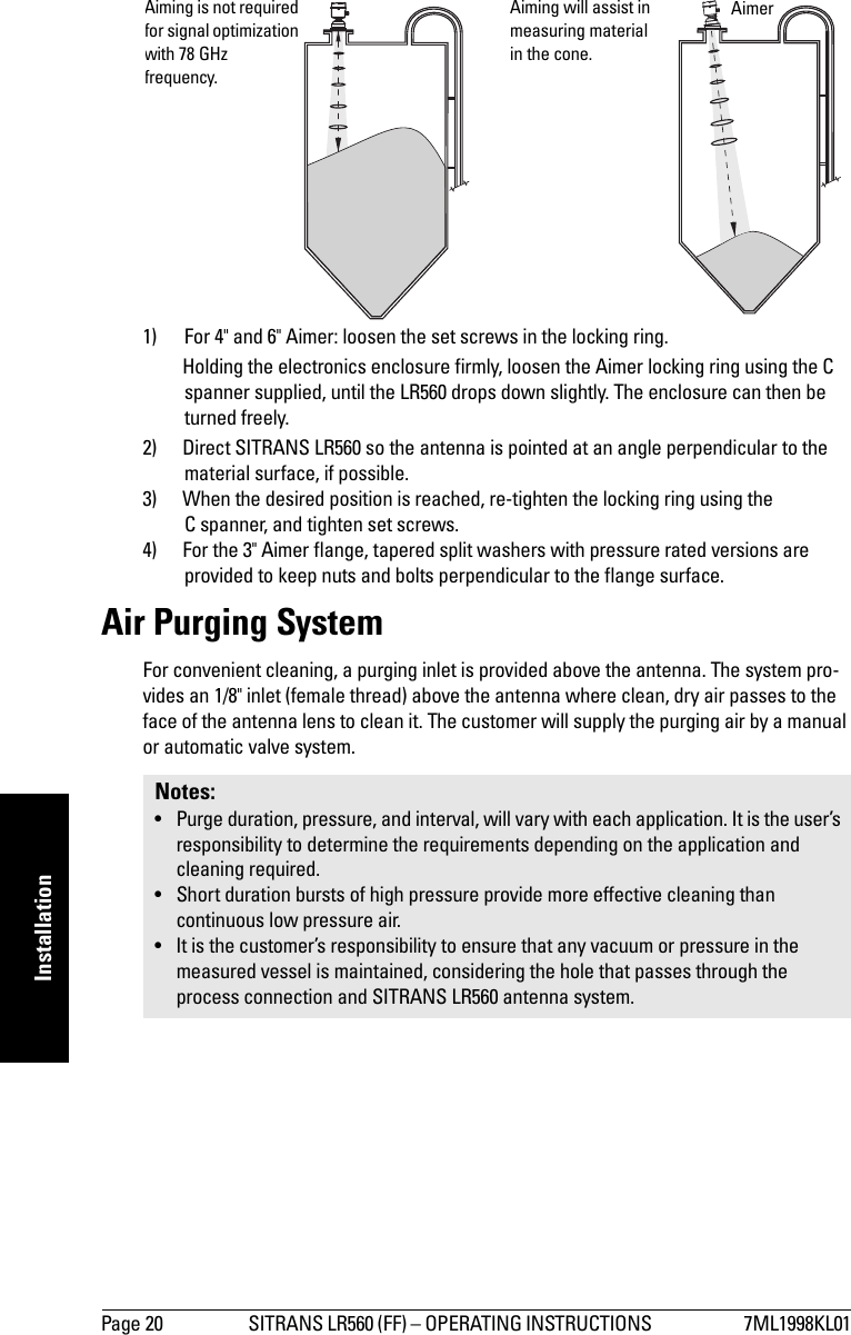 Page 20 SITRANS LR560 (FF) – OPERATING INSTRUCTIONS  7ML1998KL01mmmmmInstallation1) For 4&quot; and 6&quot; Aimer: loosen the set screws in the locking ring. Holding the electronics enclosure firmly, loosen the Aimer locking ring using the C spanner supplied, until the LR560 drops down slightly. The enclosure can then be turned freely.2) Direct SITRANS LR560 so the antenna is pointed at an angle perpendicular to the material surface, if possible. 3) When the desired position is reached, re-tighten the locking ring using the C spanner, and tighten set screws.4) For the 3&quot; Aimer flange, tapered split washers with pressure rated versions are provided to keep nuts and bolts perpendicular to the flange surface.Air Purging SystemFor convenient cleaning, a purging inlet is provided above the antenna. The system pro-vides an 1/8&quot; inlet (female thread) above the antenna where clean, dry air passes to the face of the antenna lens to clean it. The customer will supply the purging air by a manual or automatic valve system.Notes: • Purge duration, pressure, and interval, will vary with each application. It is the user’s responsibility to determine the requirements depending on the application and cleaning required.• Short duration bursts of high pressure provide more effective cleaning than continuous low pressure air.• It is the customer’s responsibility to ensure that any vacuum or pressure in the measured vessel is maintained, considering the hole that passes through the process connection and SITRANS LR560 antenna system.Aiming is not required for signal optimization with 78 GHz frequency.Aiming will assist in measuring material in the cone.Aimer 