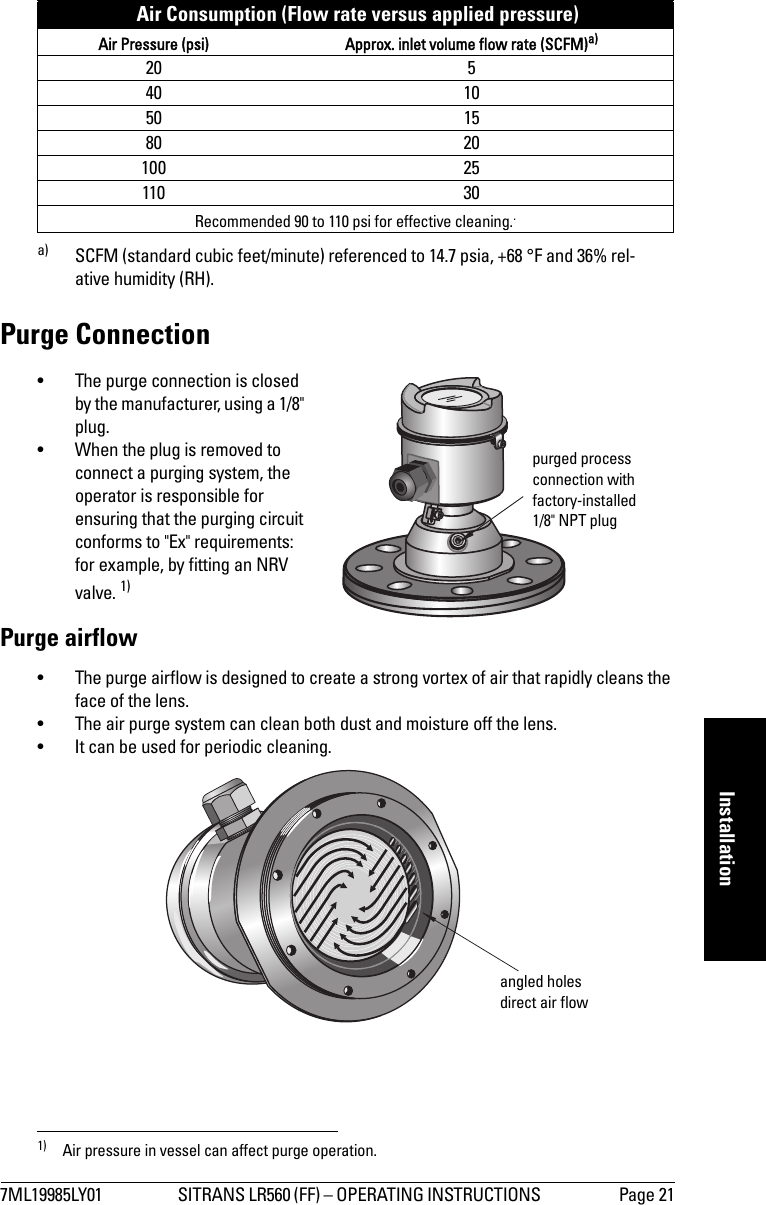 7ML19985LY01 SITRANS LR560 (FF) – OPERATING INSTRUCTIONS  Page 21mmmmmInstallationPurge Connection• The purge connection is closed by the manufacturer, using a 1/8&quot; plug. • When the plug is removed to connect a purging system, the operator is responsible for ensuring that the purging circuit conforms to &quot;Ex&quot; requirements: for example, by fitting an NRV valve. 1) Purge airflow• The purge airflow is designed to create a strong vortex of air that rapidly cleans the face of the lens. • The air purge system can clean both dust and moisture off the lens. • It can be used for periodic cleaning. Air Consumption (Flow rate versus applied pressure)Air Pressure (psi) Approx. inlet volume flow rate (SCFM)a)20 540 1050 1580 20100 25110 30Recommended 90 to 110 psi for effective cleaning..a) SCFM (standard cubic feet/minute) referenced to 14.7 psia, +68 °F and 36% rel-ative humidity (RH).1) Air pressure in vessel can affect purge operation. purged process connection with factory-installed 1/8&quot; NPT plugangled holes direct air flow