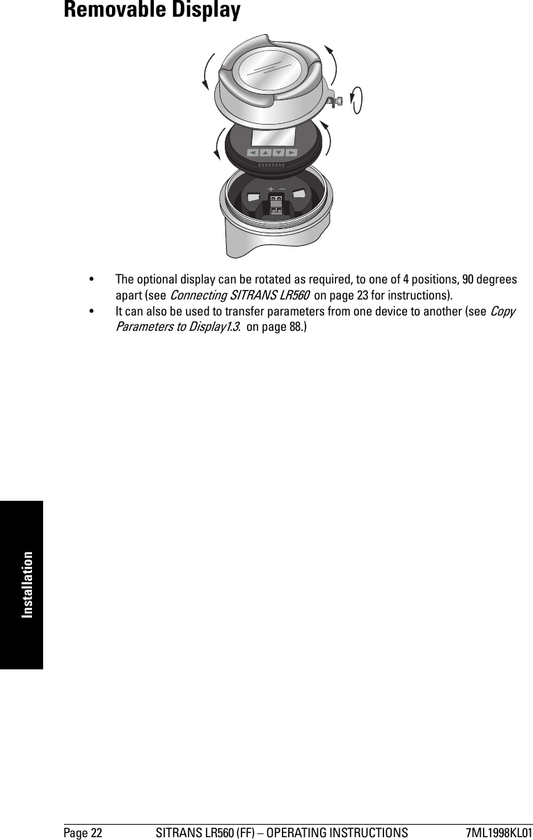 Page 22 SITRANS LR560 (FF) – OPERATING INSTRUCTIONS  7ML1998KL01mmmmmInstallationRemovable Display• The optional display can be rotated as required, to one of 4 positions, 90 degrees apart (see Connecting SITRANS LR560  on page 23 for instructions). • It can also be used to transfer parameters from one device to another (see Copy Parameters to Display1.3.  on page 88.)