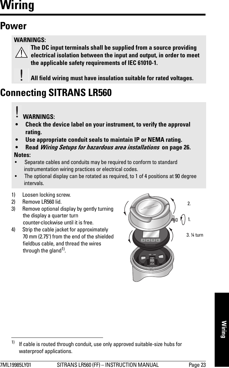 7ML19985LY01 SITRANS LR560 (FF) – INSTRUCTION MANUAL  Page 23WiringWiringPower Connecting SITRANS LR5601) Loosen locking screw.2) Remove LR560 lid. 3) Remove optional display by gently turning the display a quarter turn counter-clockwise until it is free.4) Strip the cable jacket for approximately 70 mm (2.75&quot;) from the end of the shielded fieldbus cable, and thread the wires through the gland1).WARNINGS:The DC input terminals shall be supplied from a source providing electrical isolation between the input and output, in order to meet the applicable safety requirements of IEC 61010-1.All field wiring must have insulation suitable for rated voltages. WARNINGS: • Check the device label on your instrument, to verify the approval rating.• Use appropriate conduit seals to maintain IP or NEMA rating.•Read Wiring Setups for hazardous area installations  on page 26.Notes: • Separate cables and conduits may be required to conform to standard instrumentation wiring practices or electrical codes.• The optional display can be rotated as required, to 1 of 4 positions at 90 degree intervals. 1) If cable is routed through conduit, use only approved suitable-size hubs for waterproof applications.1.2.3. ¼ turn