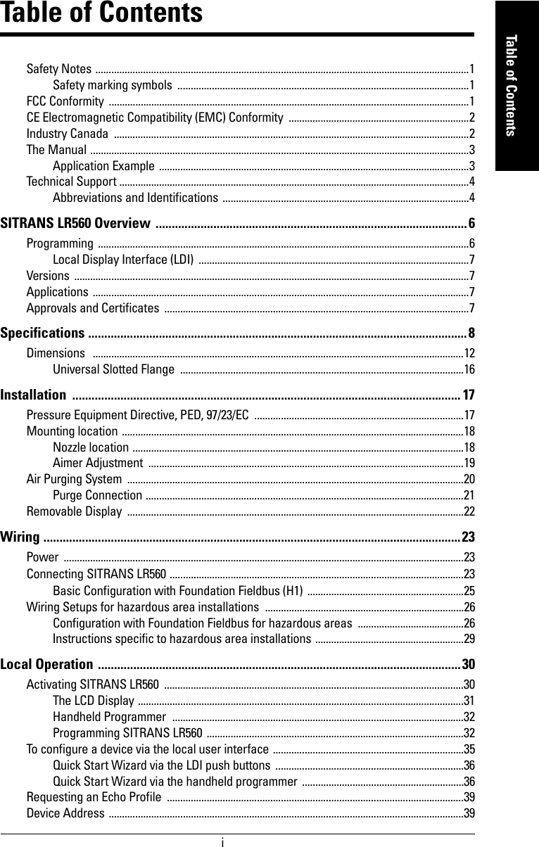 immmmmTable of ContentsTable of ContentsSafety Notes .............................................................................................................................................1Safety marking symbols  ..............................................................................................................1FCC Conformity  ........................................................................................................................................1CE Electromagnetic Compatibility (EMC) Conformity  ....................................................................2Industry Canada  ......................................................................................................................................2The Manual ...............................................................................................................................................3Application Example .....................................................................................................................3Technical Support ....................................................................................................................................4Abbreviations and Identifications .............................................................................................4SITRANS LR560 Overview  ................................................................................................. 6Programming ............................................................................................................................................6Local Display Interface (LDI)  ......................................................................................................7Versions .....................................................................................................................................................7Applications ..............................................................................................................................................7Approvals and Certificates  ...................................................................................................................7Specifications ......................................................................................................................8Dimensions   ............................................................................................................................................12Universal Slotted Flange  ...........................................................................................................16Installation ......................................................................................................................... 17Pressure Equipment Directive, PED, 97/23/EC  ...............................................................................17Mounting location .................................................................................................................................18Nozzle location .............................................................................................................................18Aimer Adjustment  .......................................................................................................................19Air Purging System  ...............................................................................................................................20Purge Connection ........................................................................................................................21Removable Display  ...............................................................................................................................22Wiring ..................................................................................................................................23Power .......................................................................................................................................................23Connecting SITRANS LR560 ...............................................................................................................23Basic Configuration with Foundation Fieldbus (H1) ...........................................................25Wiring Setups for hazardous area installations  ...........................................................................26Configuration with Foundation Fieldbus for hazardous areas  ........................................26Instructions specific to hazardous area installations ........................................................29Local Operation .................................................................................................................30Activating SITRANS LR560  .................................................................................................................30The LCD Display ...........................................................................................................................31Handheld Programmer  ..............................................................................................................32Programming SITRANS LR560 .................................................................................................32To configure a device via the local user interface ........................................................................35Quick Start Wizard via the LDI push buttons .......................................................................36Quick Start Wizard via the handheld programmer .............................................................36Requesting an Echo Profile  ................................................................................................................39Device Address ......................................................................................................................................39