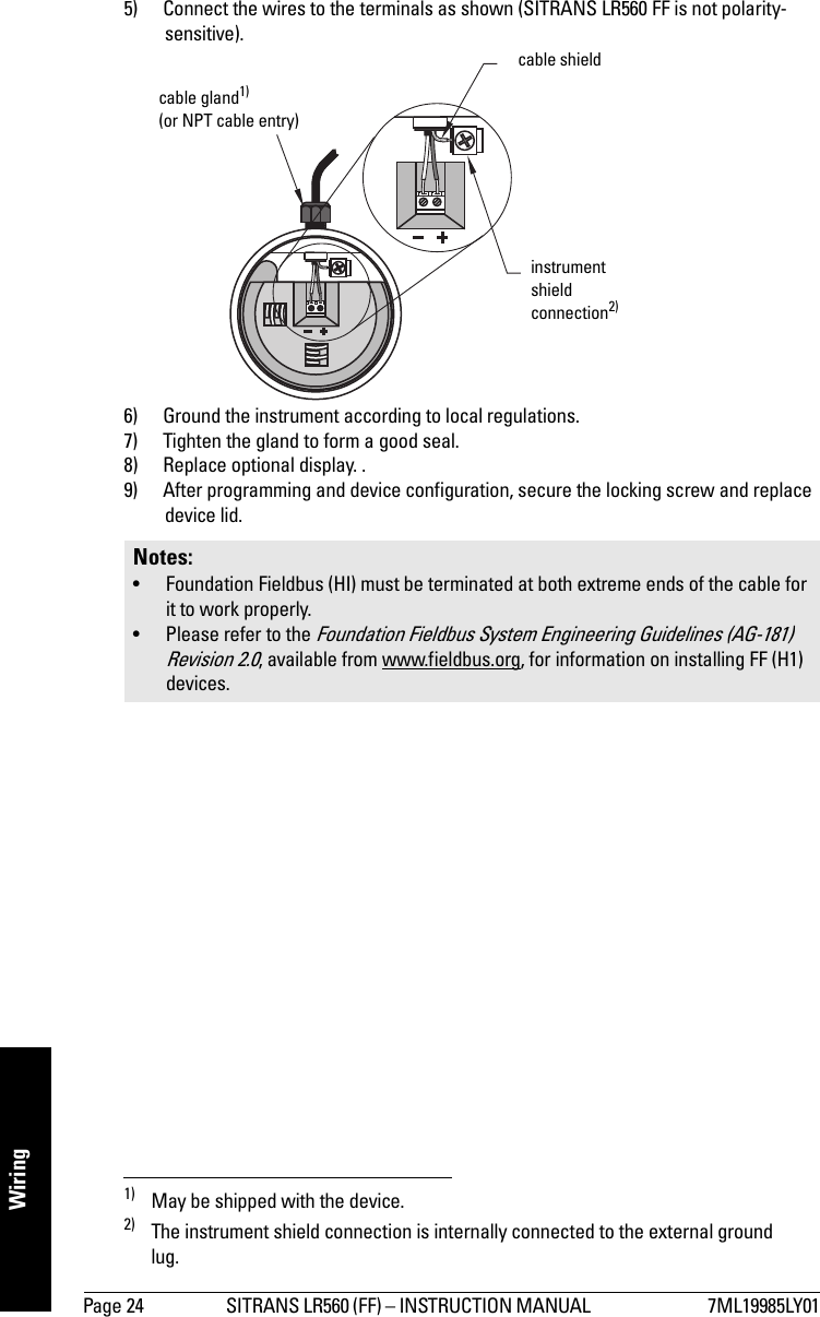 Page 24 SITRANS LR560 (FF) – INSTRUCTION MANUAL  7ML19985LY01Wiring5) Connect the wires to the terminals as shown (SITRANS LR560 FF is not polarity-sensitive).1) 2)6) Ground the instrument according to local regulations.7) Tighten the gland to form a good seal.8) Replace optional display. .9) After programming and device configuration, secure the locking screw and replace device lid.1) May be shipped with the device.2) The instrument shield connection is internally connected to the external ground lug.Notes: • Foundation Fieldbus (HI) must be terminated at both extreme ends of the cable for it to work properly.• Please refer to the Foundation Fieldbus System Engineering Guidelines (AG-181) Revision 2.0, available from www.fieldbus.org, for information on installing FF (H1) devices.cable gland1) (or NPT cable entry)cable shieldinstrument shield connection2)