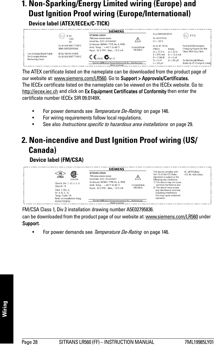 Page 28 SITRANS LR560 (FF) – INSTRUCTION MANUAL  7ML19985LY01Wiring1. Non-Sparking/Energy Limited wiring (Europe) and Dust Ignition Proof wiring (Europe/International)• For power demands see Temperature De-Rating  on page 146. • For wiring requirements follow local regulations.•See also Instructions specific to hazardous area installations  on page 29.2. Non-incendive and Dust Ignition Proof wiring (US/Canada)• For power demands see Temperature De-Rating  on page 146.The ATEX certificate listed on the nameplate can be downloaded from the product page of our website at: www.siemens.com/LR560. Go to Support &gt; Approvals/Certificates.The IECEx certificate listed on the nameplate can be viewed on the IECEx website. Go to: http://iecex.iec.ch and click on Ex Equipment Certificates of Conformity then enter the certificate number IECEx SIR 09.0149X. Device label (ATEX/IECEx/C-TICK)FM/CSA Class 1, Div 2 installation drawing number A5E02795836.can be downloaded from the product page of our website at: www.siemens.com/LR560 under Support.Device label (FM/CSA)