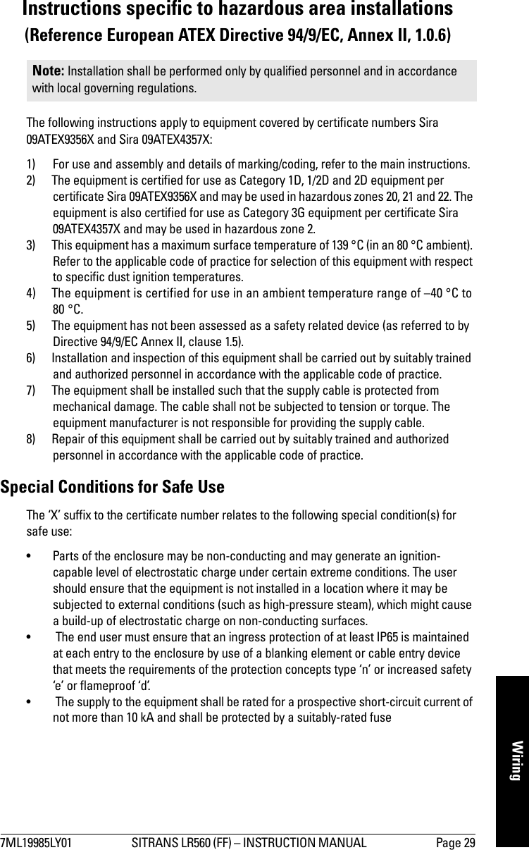 7ML19985LY01 SITRANS LR560 (FF) – INSTRUCTION MANUAL  Page 29WiringInstructions specific to hazardous area installations(Reference European ATEX Directive 94/9/EC, Annex II, 1.0.6)The following instructions apply to equipment covered by certificate numbers Sira 09ATEX9356X and Sira 09ATEX4357X:1) For use and assembly and details of marking/coding, refer to the main instructions.2) The equipment is certified for use as Category 1D, 1/2D and 2D equipment per certificate Sira 09ATEX9356X and may be used in hazardous zones 20, 21 and 22. The equipment is also certified for use as Category 3G equipment per certificate Sira 09ATEX4357X and may be used in hazardous zone 2.   3) This equipment has a maximum surface temperature of 139 °C (in an 80 °C ambient). Refer to the applicable code of practice for selection of this equipment with respect to specific dust ignition temperatures.4) The equipment is certified for use in an ambient temperature range of –40 °C to 80 °C.5) The equipment has not been assessed as a safety related device (as referred to by Directive 94/9/EC Annex II, clause 1.5).6) Installation and inspection of this equipment shall be carried out by suitably trained and authorized personnel in accordance with the applicable code of practice.7) The equipment shall be installed such that the supply cable is protected from mechanical damage. The cable shall not be subjected to tension or torque. The equipment manufacturer is not responsible for providing the supply cable. 8) Repair of this equipment shall be carried out by suitably trained and authorized personnel in accordance with the applicable code of practice.Special Conditions for Safe Use The ‘X’ suffix to the certificate number relates to the following special condition(s) for safe use:• Parts of the enclosure may be non-conducting and may generate an ignition-capable level of electrostatic charge under certain extreme conditions. The user should ensure that the equipment is not installed in a location where it may be subjected to external conditions (such as high-pressure steam), which might cause a build-up of electrostatic charge on non-conducting surfaces.•  The end user must ensure that an ingress protection of at least IP65 is maintained at each entry to the enclosure by use of a blanking element or cable entry device that meets the requirements of the protection concepts type ‘n’ or increased safety ‘e’ or flameproof ‘d’.•  The supply to the equipment shall be rated for a prospective short-circuit current of not more than 10 kA and shall be protected by a suitably-rated fuseNote: Installation shall be performed only by qualified personnel and in accordance with local governing regulations. 