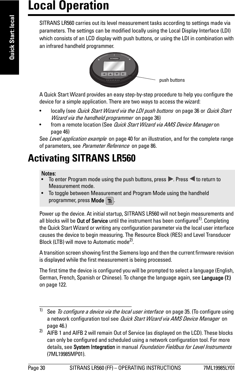 Page 30 SITRANS LR560 (FF) – OPERATING INSTRUCTIONS  7ML19985LY01mmmmmQuick Start: localLocal OperationSITRANS LR560 carries out its level measurement tasks according to settings made via parameters. The settings can be modified locally using the Local Display Interface (LDI) which consists of an LCD display with push buttons, or using the LDI in combination with an infrared handheld programmer.A Quick Start Wizard provides an easy step-by-step procedure to help you configure the device for a simple application. There are two ways to access the wizard:• locally (see Quick Start Wizard via the LDI push buttons  on page 36 or Quick Start Wizard via the handheld programmer  on page 36)• from a remote location (See Quick Start Wizard via AMS Device Manager on page 46)See Level application example  on page 40 for an illustration, and for the complete range of parameters, see Parameter Reference  on page 86.Activating SITRANS LR560Power up the device. At initial startup, SITRANS LR560 will not begin measurements and all blocks will be Out of Service until the instrument has been configured1). Completing the Quick Start Wizard or writing any configuration parameter via the local user interface causes the device to begin measuring. The Resource Block (RES) and Level Transducer Block (LTB) will move to Automatic mode2). A transition screen showing first the Siemens logo and then the current firmware revision is displayed while the first measurement is being processed. The first time the device is configured you will be prompted to select a language (English, German, French, Spanish or Chinese). To change the language again, see Language (7.) on page 122. Notes:• To enter Program mode using the push buttons, press  . Press   to return to Measurement mode. • To toggle between Measurement and Program Mode using the handheld programmer, press Mode  .1) See To configure a device via the local user interface  on page 35. (To configure using a network configuration tool see Quick Start Wizard via AMS Device Manager  on page 46.)2) AIFB 1 and AIFB 2 will remain Out of Service (as displayed on the LCD). These blocks can only be configured and scheduled using a network configuration tool. For more details, see System Integration in manual Foundation Fieldbus for Level Instruments (7ML19985MP01).push buttons