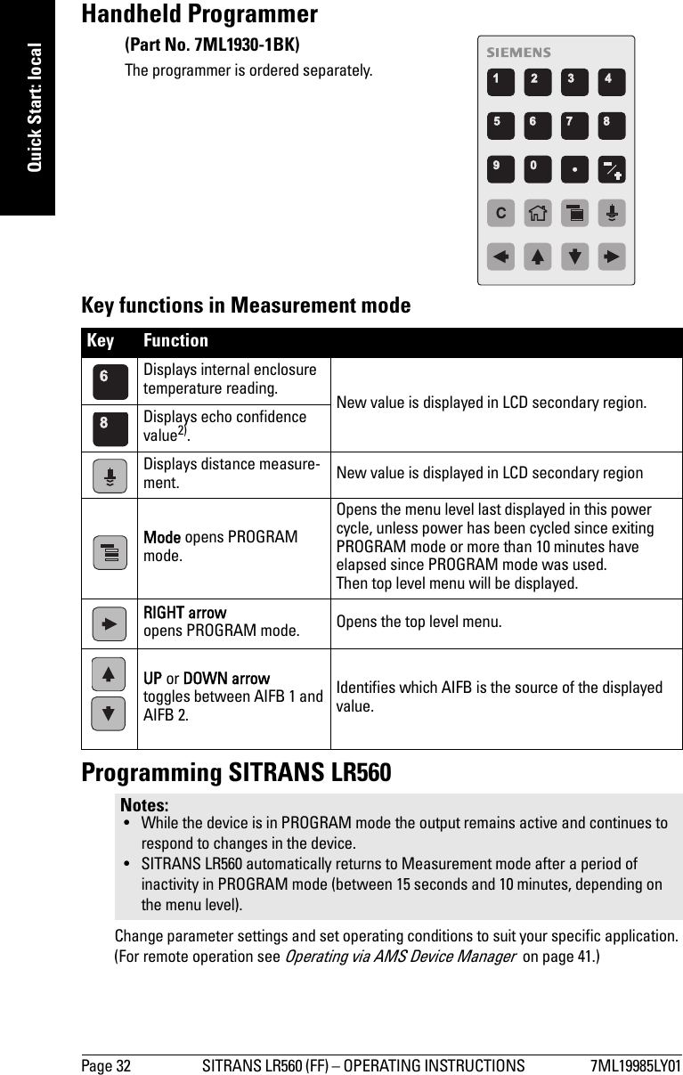 Page 32 SITRANS LR560 (FF) – OPERATING INSTRUCTIONS  7ML19985LY01mmmmmQuick Start: localHandheld Programmer Key functions in Measurement modeProgramming SITRANS LR560Change parameter settings and set operating conditions to suit your specific application. (For remote operation see Operating via AMS Device Manager  on page 41.)Key Function   Displays internal enclosure temperature reading. New value is displayed in LCD secondary region.Displays echo confidence value2).Displays distance measure-ment. New value is displayed in LCD secondary regionMode opens PROGRAM mode.Opens the menu level last displayed in this power cycle, unless power has been cycled since exiting PROGRAM mode or more than 10 minutes have elapsed since PROGRAM mode was used. Then top level menu will be displayed.RIGHT arrowopens PROGRAM mode. Opens the top level menu. UP or DOWN arrowtoggles between AIFB 1 and AIFB 2.Identifies which AIFB is the source of the displayed value.Notes: • While the device is in PROGRAM mode the output remains active and continues to respond to changes in the device.• SITRANS LR560 automatically returns to Measurement mode after a period of inactivity in PROGRAM mode (between 15 seconds and 10 minutes, depending on the menu level). C(Part No. 7ML1930-1BK)The programmer is ordered separately.