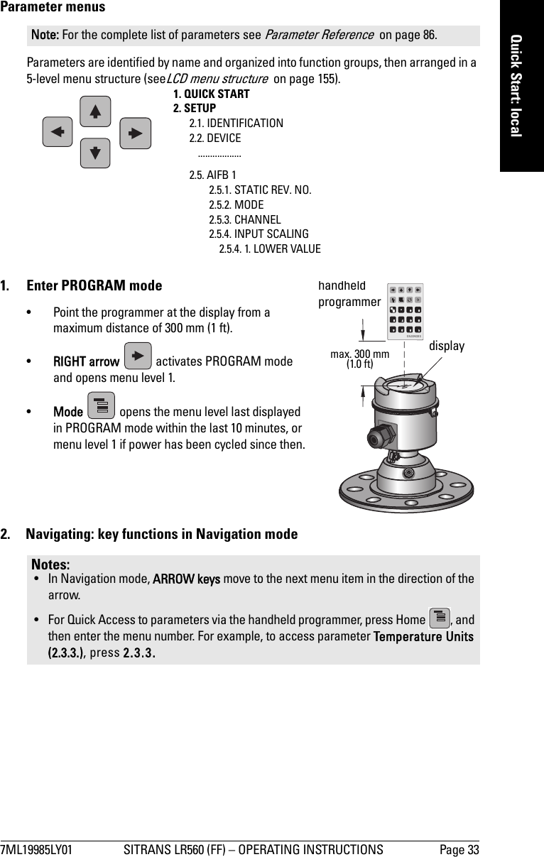 7ML19985LY01 SITRANS LR560 (FF) – OPERATING INSTRUCTIONS Page 33mmmmmQuick Start: localParameter menusParameters are identified by name and organized into function groups, then arranged in a 5-level menu structure (seeLCD menu structure  on page 155).1.  Enter PROGRAM mode• Point the programmer at the display from a maximum distance of 300 mm (1 ft).•RIGHT arrow   activates PROGRAM mode and opens menu level 1. •Mode   opens the menu level last displayed in PROGRAM mode within the last 10 minutes, or menu level 1 if power has been cycled since then.2.  Navigating: key functions in Navigation modeNote: For the complete list of parameters see Parameter Reference  on page 86.Notes: • In Navigation mode, ARROW keys move to the next menu item in the direction of the arrow.• For Quick Access to parameters via the handheld programmer, press Home  , and then enter the menu number. For example, to access parameter Temperature Units (2.3.3.), press 2.3.3. 1. QUICK START2. SETUP2.1. IDENTIFICATION2.2. DEVICE..................2.5. AIFB 12.5.1. STATIC REV. NO.2.5.2. MODE2.5.3. CHANNEL2.5.4. INPUT SCALING2.5.4. 1. LOWER VALUEdisplayhandheld programmer max. 300 mm(1.0 ft)