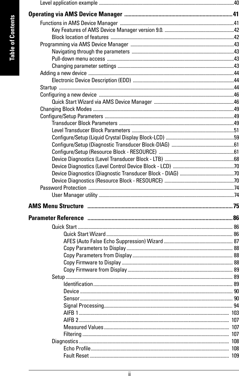  iimmmmmTable of ContentsLevel application example ...................................................................................................................40Operating via AMS Device Manager  ............................................................................41Functions in AMS Device Manager  .................................................................................................41Key Features of AMS Device Manager version 9.0. ...........................................................42Block location of features .........................................................................................................42Programming via AMS Device Manager  ........................................................................................43Navigating through the parameters .......................................................................................43Pull-down menu access  ............................................................................................................43Changing parameter settings ...................................................................................................43Adding a new device ............................................................................................................................44Electronic Device Description (EDD) ......................................................................................44Startup .....................................................................................................................................................44Configuring a new device  ...................................................................................................................46Quick Start Wizard via AMS Device Manager  ....................................................................46Changing Block Modes ........................................................................................................................49Configure/Setup Parameters ..............................................................................................................49Transducer Block Parameters ..................................................................................................49Level Transducer Block Parameters .......................................................................................51Configure/Setup (Liquid Crystal Display Block-LCD) ..........................................................59Configure/Setup (Diagnostic Transducer Block-DIAG)  .....................................................61Configure/Setup (Resource Block - RESOURCE)  ................................................................61Device Diagnostics (Level Transducer Block - LTB) ...........................................................68Device Diagnostics (Level Control Device Block - LCD) ....................................................70Device Diagnostics (Diagnostic Transducer Block - DIAG) ..............................................70Device Diagnostics (Resource Block - RESOURCE) ...........................................................70Password Protection  ............................................................................................................................74User Manager utility ...................................................................................................................74AMS Menu Structure   ......................................................................................................75Parameter Reference   ......................................................................................................86Quick Start .................................................................................................................................. 86Quick Start Wizard.......................................................................................................... 86AFES (Auto False Echo Suppression) Wizard .......................................................... 87Copy Parameters to Display......................................................................................... 88Copy Parameters from Display.................................................................................... 88Copy Firmware to Display ............................................................................................. 88Copy Firmware from Display ........................................................................................ 89Setup ............................................................................................................................................ 89Identification..................................................................................................................... 89Device ................................................................................................................................ 90Sensor................................................................................................................................ 90Signal Processing............................................................................................................ 94AIFB 1..............................................................................................................................  103AIFB 2..............................................................................................................................  107Measured Values.........................................................................................................  107Filtering ...........................................................................................................................  107Diagnostics..............................................................................................................................  108Echo Profile.................................................................................................................... 108Fault Reset ..................................................................................................................... 109