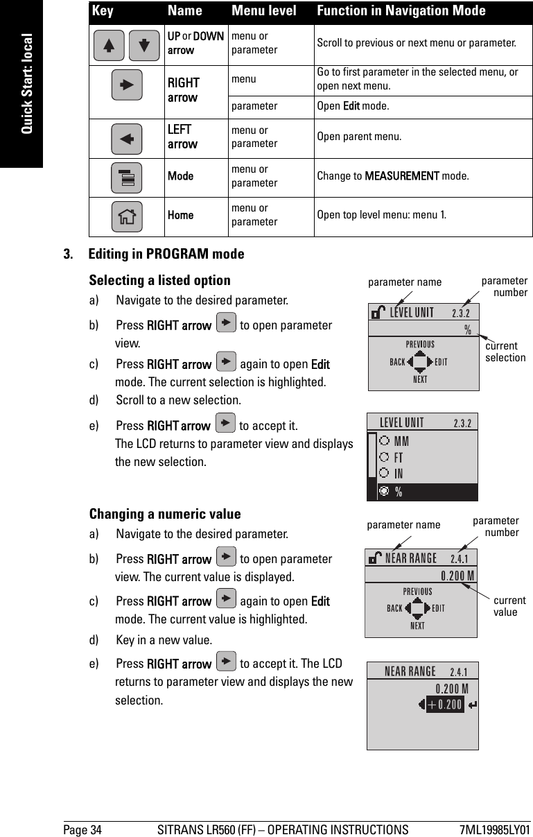 Page 34 SITRANS LR560 (FF) – OPERATING INSTRUCTIONS  7ML19985LY01mmmmmQuick Start: local3.  Editing in PROGRAM modeSelecting a listed optiona) Navigate to the desired parameter.b) Press RIGHT arrow   to open parameter view.c) Press RIGHT arrow   again to open Edit mode. The current selection is highlighted.d) Scroll to a new selection.e) Press RIGHTarrow   to accept it. The LCD returns to parameter view and displays the new selection.Changing a numeric valuea) Navigate to the desired parameter.b) Press RIGHT arrow   to open parameter view. The current value is displayed.c) Press RIGHT arrow   again to open Edit mode. The current value is highlighted.d) Key in a new value.e) Press RIGHT arrow   to accept it. The LCD returns to parameter view and displays the new selection.Key Name Menu level Function in Navigation Mode UP or DOWN arrowmenu or parameter Scroll to previous or next menu or parameter.RIGHT arrow menu Go to first parameter in the selected menu, or open next menu.parameter Open Edit mode.LEFTarrow menu or parameter Open parent menu.Mode menu or parameter Change to MEASUREMENT mode.Home menu or parameter Open top level menu: menu 1.parameter namecurrent selectionparameternumbercurrent valueparameter name parameternumber