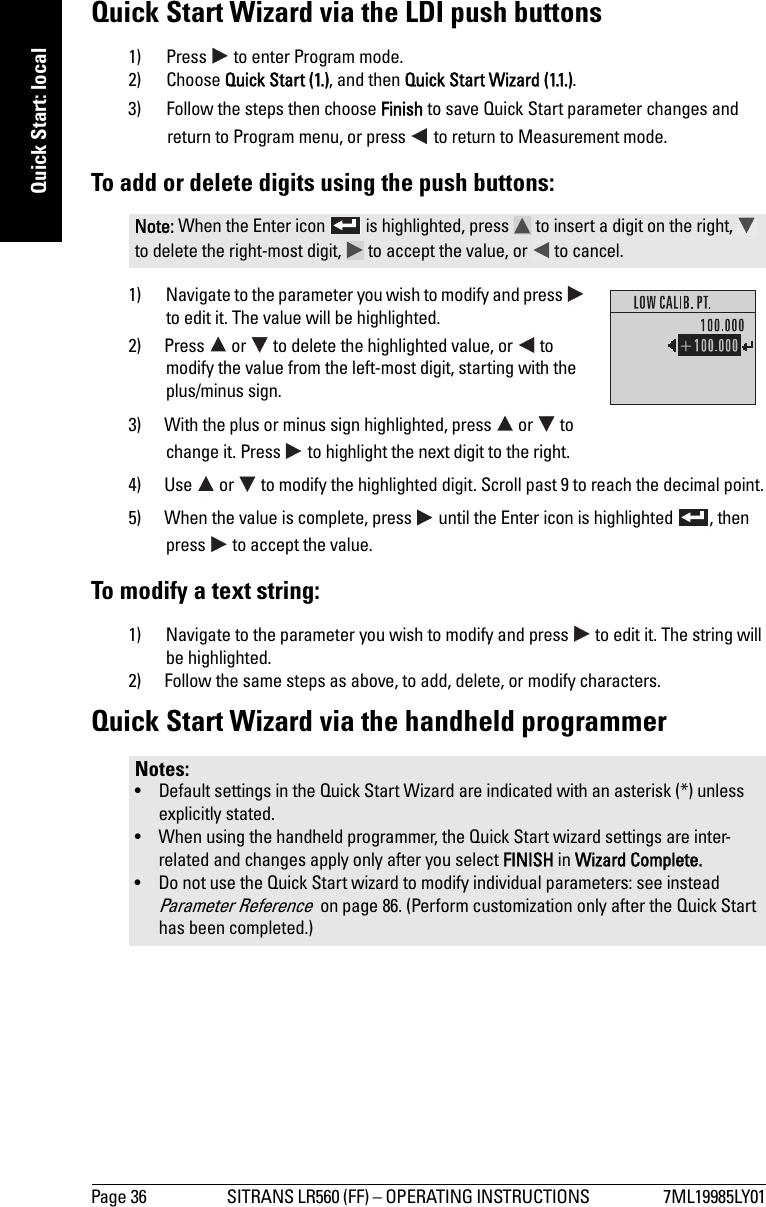 Page 36 SITRANS LR560 (FF) – OPERATING INSTRUCTIONS  7ML19985LY01mmmmmQuick Start: localQuick Start Wizard via the LDI push buttons1) Press   to enter Program mode. 2) Choose Quick Start (1.), and then Quick Start Wizard (1.1.). 3) Follow the steps then choose Finish to save Quick Start parameter changes and return to Program menu, or press   to return to Measurement mode.To add or delete digits using the push buttons:1) Navigate to the parameter you wish to modify and press   to edit it. The value will be highlighted.2) Press   or   to delete the highlighted value, or   to modify the value from the left-most digit, starting with the plus/minus sign.3) With the plus or minus sign highlighted, press   or   to change it. Press   to highlight the next digit to the right.4) Use   or   to modify the highlighted digit. Scroll past 9 to reach the decimal point.5) When the value is complete, press   until the Enter icon is highlighted  , then press   to accept the value.To modify a text string:1) Navigate to the parameter you wish to modify and press   to edit it. The string will be highlighted.2) Follow the same steps as above, to add, delete, or modify characters.Quick Start Wizard via the handheld programmerNote: When the Enter icon   is highlighted, press   to insert a digit on the right,   to delete the right-most digit,   to accept the value, or   to cancel.Notes: • Default settings in the Quick Start Wizard are indicated with an asterisk (*) unless explicitly stated.• When using the handheld programmer, the Quick Start wizard settings are inter-related and changes apply only after you select FINISH in Wizard Complete.• Do not use the Quick Start wizard to modify individual parameters: see instead Parameter Reference  on page 86. (Perform customization only after the Quick Start has been completed.)