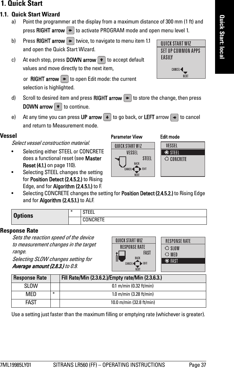 7ML19985LY01 SITRANS LR560 (FF) – OPERATING INSTRUCTIONS Page 37mmmmmQuick Start: local1. Quick Start1.1.  Quick Start Wizarda) Point the programmer at the display from a maximum distance of 300 mm (1 ft) and press RIGHT arrow   to activate PROGRAM mode and open menu level 1. b) Press RIGHT arrow   twice, to navigate to menu item 1.1 and open the Quick Start Wizard. c) At each step, press DOWN arrow   to accept default values and move directly to the next item, or  RIGHT arrow   to open Edit mode: the current selection is highlighted.d) Scroll to desired item and press RIGHT arrow   to store the change, then press DOWN arrow   to continue.e) At any time you can press UP arrow   to go back, or LEFT arrow   to cancel and return to Measurement mode.VesselSelect vessel construction material. • Selecting either STEEL or CONCRETE does a functional reset (see Master Reset (4.1.) on page 110).• Selecting STEEL changes the setting for Position Detect (2.4.5.2.) to Rising Edge, and for Algorithm (2.4.5.1.) to F. • Selecting CONCRETE changes the setting for Position Detect (2.4.5.2.) to Rising Edge and for Algorithm (2.4.5.1.) to ALF.Response RateUse a setting just faster than the maximum filling or emptying rate (whichever is greater). Options * STEELCONCRETEResponse Rate Fill Rate/Min (2.3.6.2.)/Empty rate/Min (2.3.6.3.)SLOW 0.1 m/min (0.32 ft/min)MED * 1.0 m/min (3.28 ft/min)FAST 10.0 m/min (32.8 ft/min)Parameter View Edit modeSets the reaction speed of the device to measurement changes in the target range.Selecting SLOW changes setting for Average amount (2.8.3.) to 0.9.