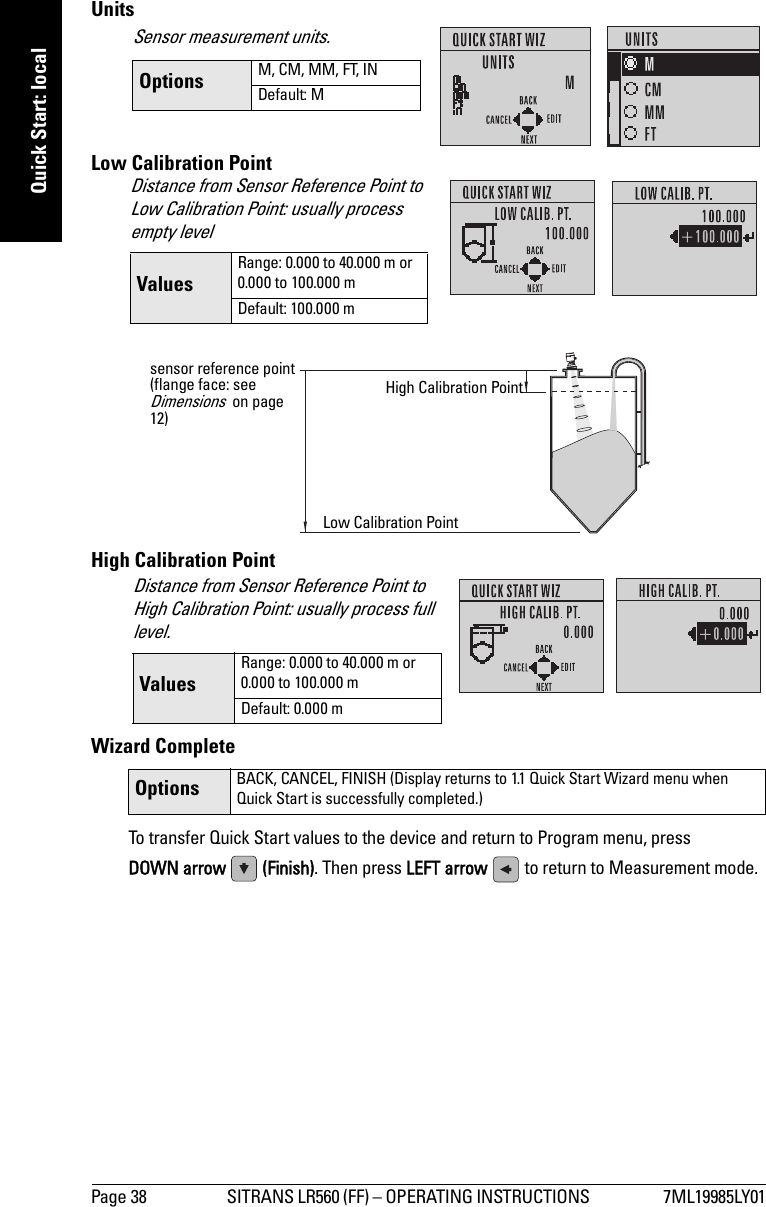 Page 38 SITRANS LR560 (FF) – OPERATING INSTRUCTIONS  7ML19985LY01mmmmmQuick Start: localUnitsLow Calibration PointHigh Calibration PointWizard CompleteTo transfer Quick Start values to the device and return to Program menu, press DOWN arrow  (Finish). Then press LEFT arrow   to return to Measurement mode. Options BACK, CANCEL, FINISH (Display returns to 1.1 Quick Start Wizard menu when Quick Start is successfully completed.)Sensor measurement units.Options M, CM, MM, FT, INDefault: MDistance from Sensor Reference Point to Low Calibration Point: usually process empty levelValuesRange: 0.000 to 40.000 m or0.000 to 100.000 mDefault: 100.000 msensor reference point (flange face: see Dimensions  on page 12)High Calibration PointLow Calibration PointDistance from Sensor Reference Point to High Calibration Point: usually process full level. ValuesRange: 0.000 to 40.000 m or0.000 to 100.000 mDefault: 0.000 m