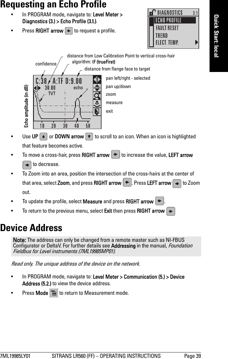 7ML19985LY01 SITRANS LR560 (FF) – OPERATING INSTRUCTIONS Page 39mmmmmQuick Start: localRequesting an Echo Profile• In PROGRAM mode, navigate to: Level Meter &gt; Diagnostics (3.) &gt; Echo Profile (3.1.).• Press RIGHT arrow   to request a profile.•Use UP   or DOWN arrow   to scroll to an icon. When an icon is highlighted that feature becomes active.• To move a cross-hair, press RIGHT arrow   to increase the value, LEFT arrow  to decrease.• To Zoom into an area, position the intersection of the cross-hairs at the center of that area, select Zoom, and press RIGHT arrow  . Press LEFT arrow   to Zoom out.• To update the profile, select Measure and press RIGHT arrow  .• To return to the previous menu, select Exit then press RIGHT arrow Device AddressRead only. The unique address of the device on the network.• In PROGRAM mode, navigate to: Level Meter &gt; Communication (5.) &gt; Device Address (5.2.) to view the device address.• Press Mode   to return to Measurement mode.Note: The address can only be changed from a remote master such as NI-FBUS Configurator or DeltaV. For further details see Addressing in the manual, Foundation Fieldbus for Level instruments (7ML19985MP01).algorithm: tF (trueFirst)confidence  distance from flange face to targetTVT echomeasureexit distance from Low Calibration Point to vertical cross-hair zoompan left/right - selectedpan up/downEcho amplitude (in dB)