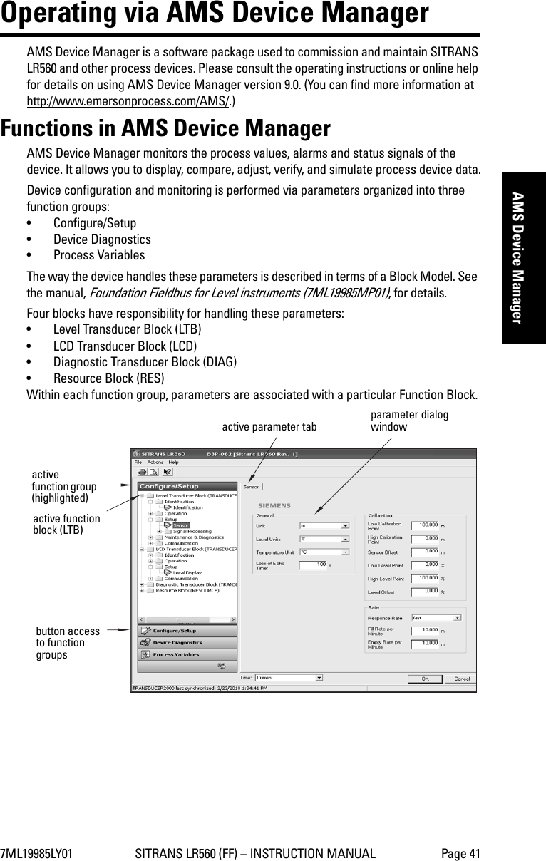 7ML19985LY01 SITRANS LR560 (FF) – INSTRUCTION MANUAL Page 41mmmmmAMS Device ManagerOperating via AMS Device ManagerAMS Device Manager is a software package used to commission and maintain SITRANS LR560 and other process devices. Please consult the operating instructions or online help for details on using AMS Device Manager version 9.0. (You can find more information at http://www.emersonprocess.com/AMS/.)Functions in AMS Device ManagerAMS Device Manager monitors the process values, alarms and status signals of the device. It allows you to display, compare, adjust, verify, and simulate process device data.Device configuration and monitoring is performed via parameters organized into three function groups:• Configure/Setup• Device Diagnostics•Process VariablesThe way the device handles these parameters is described in terms of a Block Model. See the manual, Foundation Fieldbus for Level instruments (7ML19985MP01), for details.Four blocks have responsibility for handling these parameters: • Level Transducer Block (LTB)• LCD Transducer Block (LCD)• Diagnostic Transducer Block (DIAG)• Resource Block (RES)Within each function group, parameters are associated with a particular Function Block. button access to function groupsactive function group (highlighted)active function block (LTB)active parameter tab parameter dialog window