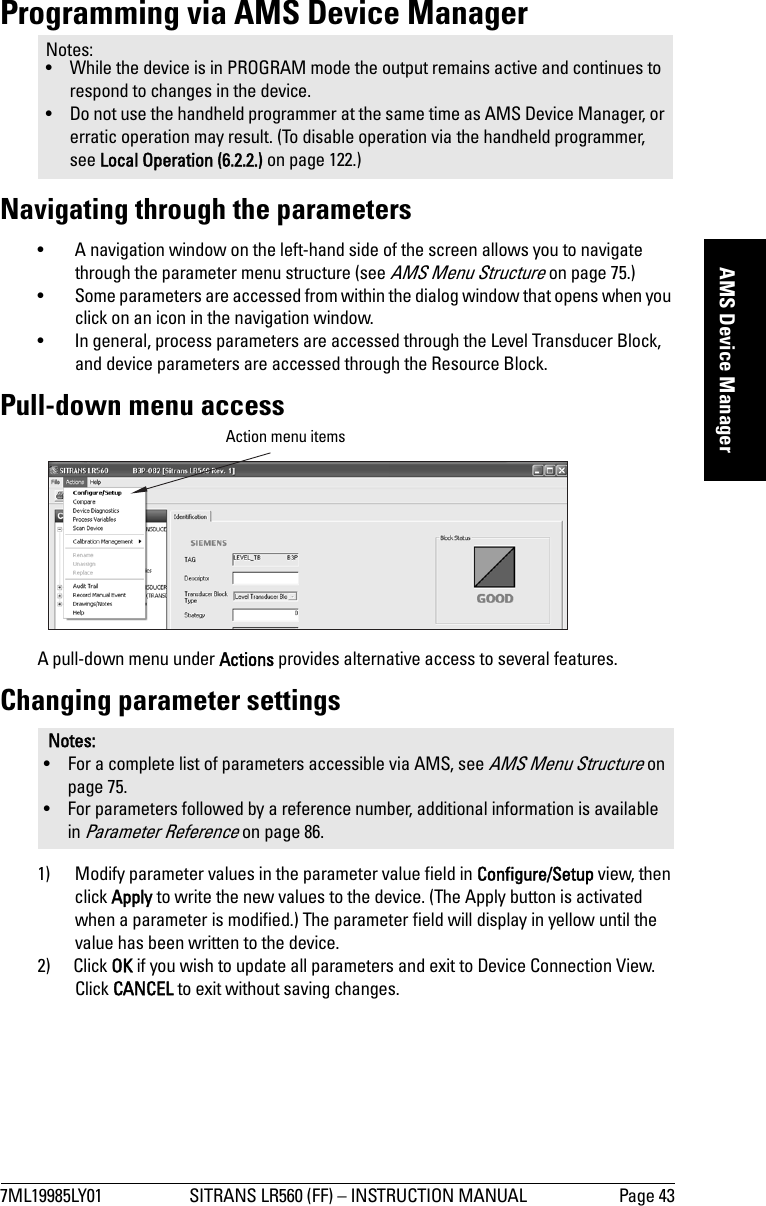 7ML19985LY01 SITRANS LR560 (FF) – INSTRUCTION MANUAL Page 43mmmmmAMS Device ManagerProgramming via AMS Device ManagerNavigating through the parameters• A navigation window on the left-hand side of the screen allows you to navigate through the parameter menu structure (see AMS Menu Structure on page 75.) • Some parameters are accessed from within the dialog window that opens when you click on an icon in the navigation window.• In general, process parameters are accessed through the Level Transducer Block, and device parameters are accessed through the Resource Block.Pull-down menu accessA pull-down menu under Actions provides alternative access to several features.Changing parameter settings1) Modify parameter values in the parameter value field in Configure/Setup view, then click Apply to write the new values to the device. (The Apply button is activated when a parameter is modified.) The parameter field will display in yellow until the value has been written to the device.2) Click OK if you wish to update all parameters and exit to Device Connection View. Click CANCEL to exit without saving changes.Notes: • While the device is in PROGRAM mode the output remains active and continues to respond to changes in the device.• Do not use the handheld programmer at the same time as AMS Device Manager, or erratic operation may result. (To disable operation via the handheld programmer, see Local Operation (6.2.2.) on page 122.)Notes: • For a complete list of parameters accessible via AMS, see AMS Menu Structure on page 75.• For parameters followed by a reference number, additional information is available in Parameter Reference on page 86.Action menu items