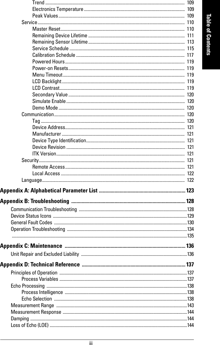 iiimmmmmTable of ContentsTrend ...............................................................................................................................  109Electronics Temperature............................................................................................  109Peak Values...................................................................................................................  109Service......................................................................................................................................  110Master Reset.................................................................................................................  110Remaining Device Lifetime ........................................................................................  111Remaining Sensor Lifetime........................................................................................  113Service Schedule .........................................................................................................  115Calibration Schedule ...................................................................................................  117Powered Hours.............................................................................................................  119Power-on Resets..........................................................................................................  119Menu Timeout...............................................................................................................  119LCD Backlight................................................................................................................  119LCD Contrast..................................................................................................................  119Secondary Value ..........................................................................................................  120Simulate Enable............................................................................................................  120Demo Mode...................................................................................................................  120Communication.......................................................................................................................  120Tag ...................................................................................................................................  120Device Address.............................................................................................................  121Manufacturer ................................................................................................................  121Device Type Identification..........................................................................................  121Device Revision ............................................................................................................  121ITK Version..................................................................................................................... 121Security.....................................................................................................................................  121Remote Access.............................................................................................................  121Local Access .................................................................................................................  122Language..................................................................................................................................  122Appendix A: Alphabetical Parameter List .................................................................. 123Appendix B: Troubleshooting  ....................................................................................... 128Communication Troubleshooting  ....................................................................................................128Device Status Icons ............................................................................................................................129General Fault Codes ...........................................................................................................................130Operation Troubleshooting  ...............................................................................................................134 ..................................................................................................................................................................135Appendix C: Maintenance  ............................................................................................ 136Unit Repair and Excluded Liability  ..................................................................................................136Appendix D: Technical Reference  ............................................................................... 137Principles of Operation  ......................................................................................................................137Process Variables ......................................................................................................................137Echo Processing  ..................................................................................................................................138Process Intelligence .................................................................................................................138Echo Selection  ...........................................................................................................................138Measurement Range  .........................................................................................................................143Measurement Response ...................................................................................................................144Damping .................................................................................................................................................144Loss of Echo (LOE) ...............................................................................................................................144