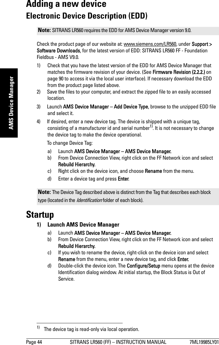 Page 44 SITRANS LR560 (FF) – INSTRUCTION MANUAL 7ML19985LY01mmmmmAMS Device ManagerAdding a new deviceElectronic Device Description (EDD)Check the product page of our website at: www.siemens.com/LR560, under Support &gt; Software Downloads, for the latest version of EDD: SITRANS LR560 FF - Foundation Fieldbus - AMS V9.0.1) Check that you have the latest version of the EDD for AMS Device Manager that matches the firmware revision of your device. (See Firmware Revision (2.2.2.) on page 90 to access it via the local user interface). If necessary download the EDD from the product page listed above.2) Save the files to your computer, and extract the zipped file to an easily accessed location. 3) Launch AMS Device Manager – Add Device Type, browse to the unzipped EDD file and select it.4) If desired, enter a new device tag. The device is shipped with a unique tag, consisting of a manufacturer id and serial number1). It is not necessary to change the device tag to make the device operational.To change Device Tag:a) Launch AMS Device Manager – AMS Device Manager.b) From Device Connection View, right click on the FF Network icon and select Rebuild Hierarchy.c) Right click on the device icon, and choose Rename from the menu.d) Enter a device tag and press Enter.Startup1)  Launch AMS Device Managera) Launch AMS Device Manager – AMS Device Manager.b) From Device Connection View, right click on the FF Network icon and select Rebuild Hierarchy.c) If you wish to rename the device, right-click on the device icon and select Rename from the menu, enter a new device tag, and click Enter.d) Double-click the device icon. The Configure/Setup menu opens at the device Identification dialog window. At initial startup, the Block Status is Out of Service.Note: SITRANS LR560 requires the EDD for AMS Device Manager version 9.0.1) The device tag is read-only via local operation. Note: The Device Tag described above is distinct from the Tag that describes each block type (located in the Identification folder of each block).