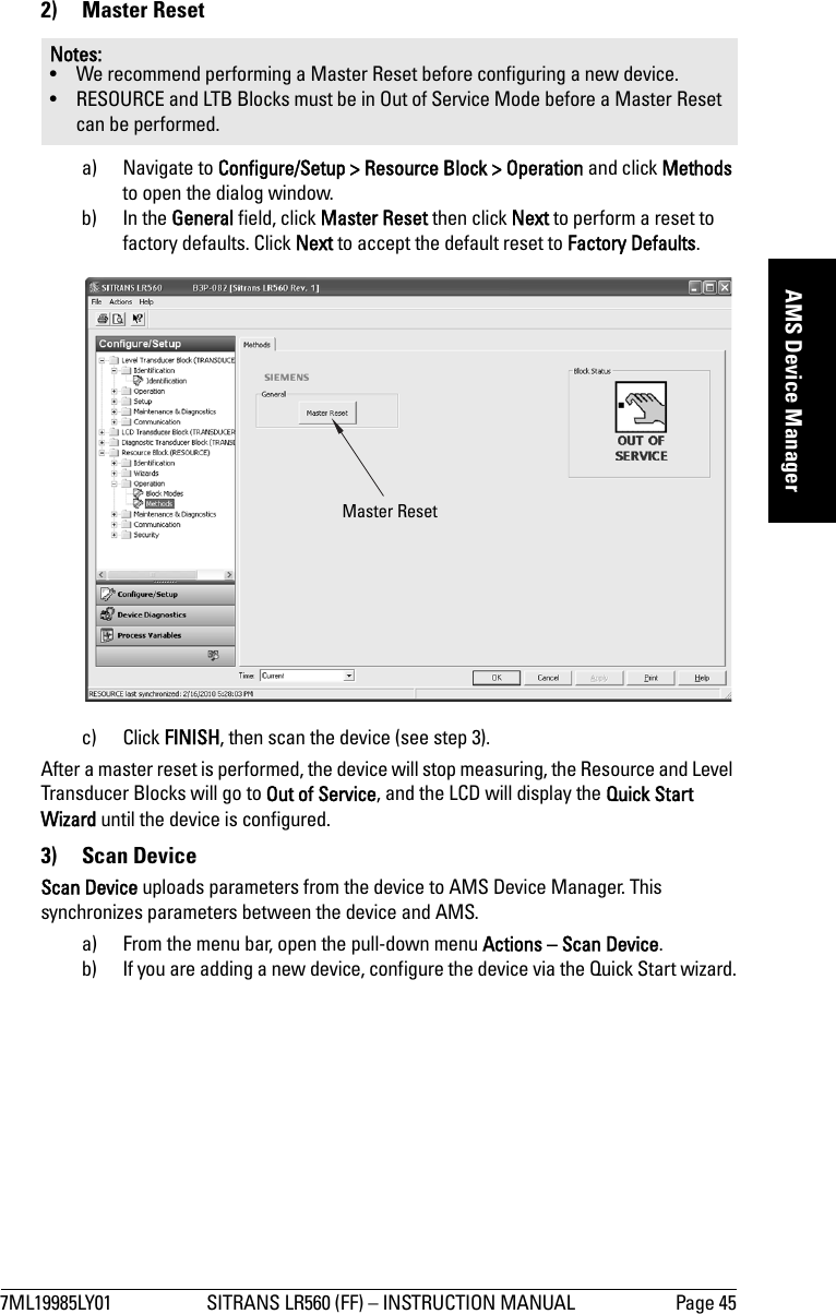 7ML19985LY01 SITRANS LR560 (FF) – INSTRUCTION MANUAL Page 45mmmmmAMS Device Manager2) Master Reseta) Navigate to Configure/Setup &gt; Resource Block &gt; Operation and click Methods to open the dialog window.b) In the General field, click Master Reset then click Next to perform a reset to factory defaults. Click Next to accept the default reset to Factory Defaults.c) Click FINISH, then scan the device (see step 3).After a master reset is performed, the device will stop measuring, the Resource and Level Transducer Blocks will go to Out of Service, and the LCD will display the Quick Start Wizard until the device is configured.3) Scan Device Scan Device uploads parameters from the device to AMS Device Manager. This synchronizes parameters between the device and AMS.a) From the menu bar, open the pull-down menu Actions – Scan Device. b) If you are adding a new device, configure the device via the Quick Start wizard.Notes: • We recommend performing a Master Reset before configuring a new device.• RESOURCE and LTB Blocks must be in Out of Service Mode before a Master Reset can be performed.Master Reset