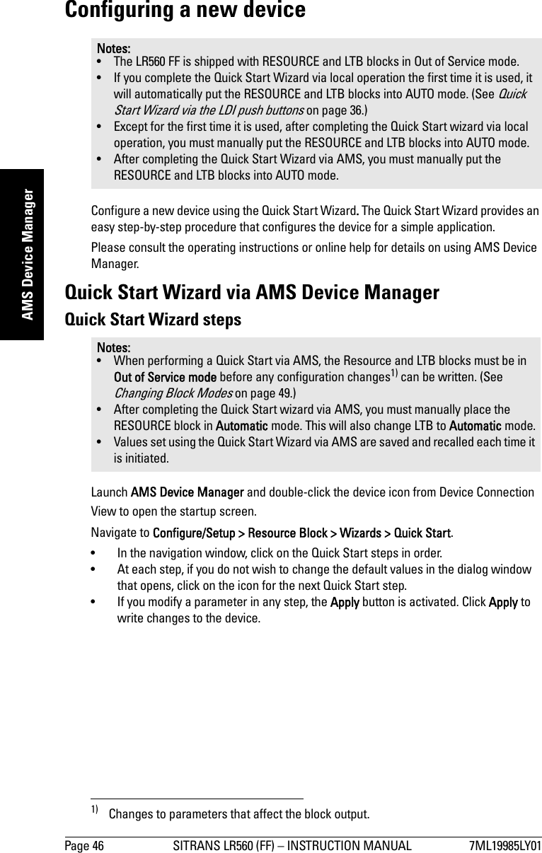 Page 46 SITRANS LR560 (FF) – INSTRUCTION MANUAL 7ML19985LY01mmmmmAMS Device ManagerConfiguring a new deviceConfigure a new device using the Quick Start Wizard. The Quick Start Wizard provides an easy step-by-step procedure that configures the device for a simple application.Please consult the operating instructions or online help for details on using AMS Device Manager.Quick Start Wizard via AMS Device ManagerQuick Start Wizard stepsLaunch AMS Device Manager and double-click the device icon from Device Connection View to open the startup screen.1) Navigate to Configure/Setup &gt; Resource Block &gt; Wizards &gt; Quick Start. • In the navigation window, click on the Quick Start steps in order. • At each step, if you do not wish to change the default values in the dialog window that opens, click on the icon for the next Quick Start step. • If you modify a parameter in any step, the Apply button is activated. Click Apply to write changes to the device. Notes:• The LR560 FF is shipped with RESOURCE and LTB blocks in Out of Service mode. • If you complete the Quick Start Wizard via local operation the first time it is used, it will automatically put the RESOURCE and LTB blocks into AUTO mode. (See Quick Start Wizard via the LDI push buttons on page 36.)• Except for the first time it is used, after completing the Quick Start wizard via local operation, you must manually put the RESOURCE and LTB blocks into AUTO mode.• After completing the Quick Start Wizard via AMS, you must manually put the RESOURCE and LTB blocks into AUTO mode.Notes: • When performing a Quick Start via AMS, the Resource and LTB blocks must be in Out of Service mode before any configuration changes1) can be written. (See Changing Block Modes on page 49.)• After completing the Quick Start wizard via AMS, you must manually place the RESOURCE block in Automatic mode. This will also change LTB to Automatic mode.• Values set using the Quick Start Wizard via AMS are saved and recalled each time it is initiated.1) Changes to parameters that affect the block output.