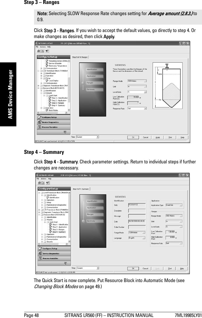 Page 48 SITRANS LR560 (FF) – INSTRUCTION MANUAL 7ML19985LY01mmmmmAMS Device ManagerStep 3 – RangesClick Step 3 - Ranges. If you wish to accept the default values, go directly to step 4. Or make changes as desired, then click Apply. Step 4 – SummaryClick Step 4 - Summary. Check parameter settings. Return to individual steps if further changes are necessary. The Quick Start is now complete. Put Resource Block into Automatic Mode (see Changing Block Modes on page 49.)Note: Selecting SLOW Response Rate changes setting for Average amount (2.8.3.) to 0.9.