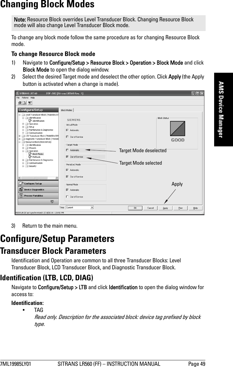 7ML19985LY01 SITRANS LR560 (FF) – INSTRUCTION MANUAL Page 49mmmmmAMS Device ManagerChanging Block ModesTo change any block mode follow the same procedure as for changing Resource Block mode.To change Resource Block mode1) Navigate to Configure/Setup &gt; Resource Block &gt; Operation &gt; Block Mode and click Block Mode to open the dialog window.2) Select the desired Target mode and deselect the other option. Click Apply (the Apply button is activated when a change is made).3) Return to the main menu.Configure/Setup ParametersTransducer Block ParametersIdentification and Operation are common to all three Transducer Blocks: Level Transducer Block, LCD Transducer Block, and Diagnostic Transducer Block.Identification (LTB, LCD, DIAG)Navigate to Configure/Setup &gt; LTB and click Identification to open the dialog window for access to:Identification:•TAGRead only. Description for the associated block: device tag prefixed by block type.Note: Resource Block overrides Level Transducer Block. Changing Resource Block mode will also change Level Transducer Block mode.Target Mode deselect edTarget Mode selectedApply