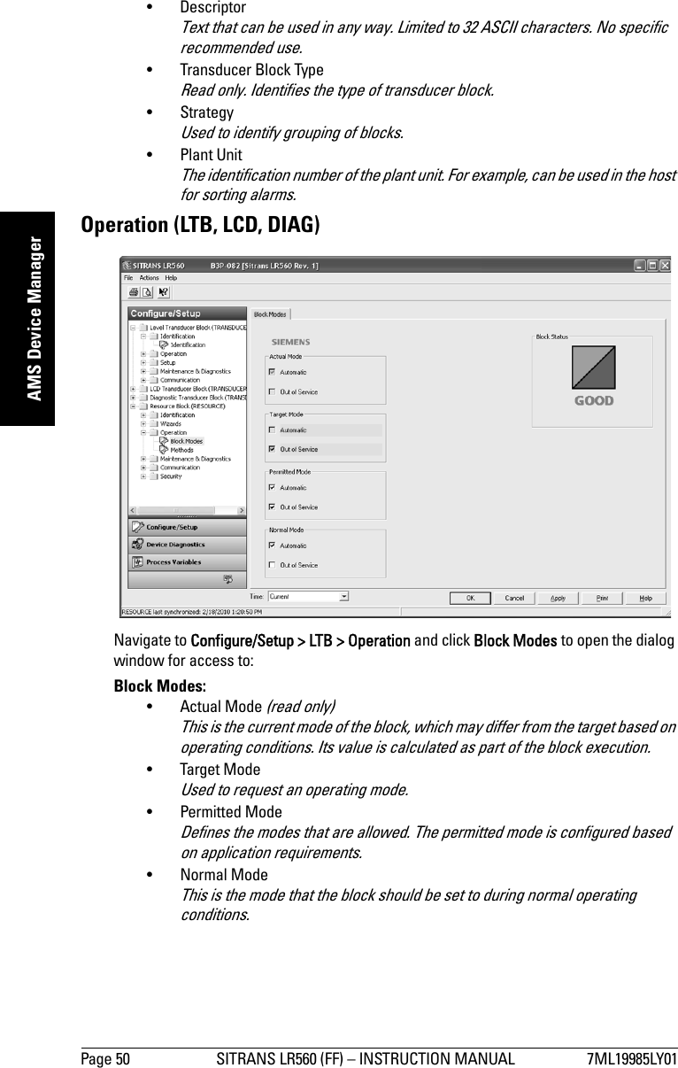 Page 50 SITRANS LR560 (FF) – INSTRUCTION MANUAL 7ML19985LY01mmmmmAMS Device Manager• Descriptor Text that can be used in any way. Limited to 32 ASCII characters. No specific recommended use. • Transducer Block TypeRead only. Identifies the type of transducer block.• StrategyUsed to identify grouping of blocks.• Plant UnitThe identification number of the plant unit. For example, can be used in the host for sorting alarms.Operation (LTB, LCD, DIAG)Navigate to Configure/Setup &gt; LTB &gt; Operation and click Block Modes to open the dialog window for access to:Block Modes: • Actual Mode (read only)This is the current mode of the block, which may differ from the target based on operating conditions. Its value is calculated as part of the block execution.• Target ModeUsed to request an operating mode.• Permitted ModeDefines the modes that are allowed. The permitted mode is configured based on application requirements.• Normal ModeThis is the mode that the block should be set to during normal operating conditions.