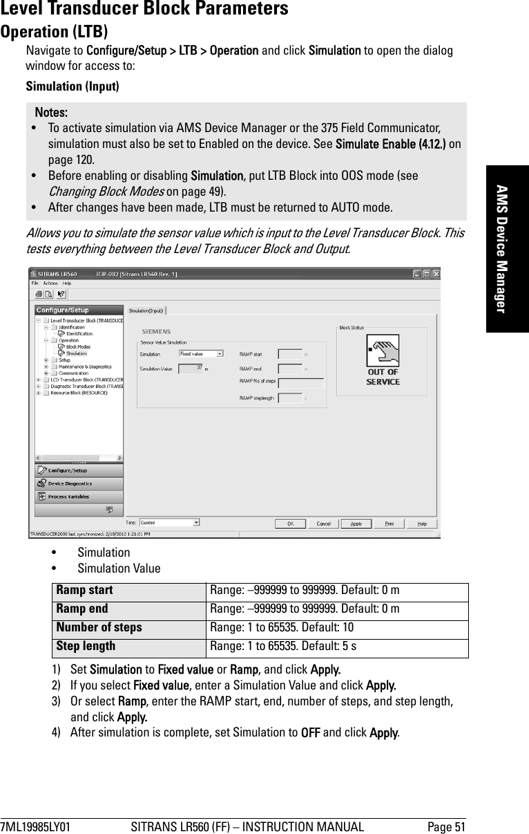 7ML19985LY01 SITRANS LR560 (FF) – INSTRUCTION MANUAL Page 51mmmmmAMS Device ManagerLevel Transducer Block ParametersOperation (LTB)Navigate to Configure/Setup &gt; LTB &gt; Operation and click Simulation to open the dialog window for access to:Simulation (Input)Allows you to simulate the sensor value which is input to the Level Transducer Block. This tests everything between the Level Transducer Block and Output.• Simulation • Simulation Value1) Set Simulation to Fixed value or Ramp, and click Apply.2) If you select Fixed value, enter a Simulation Value and click Apply.3) Or select Ramp, enter the RAMP start, end, number of steps, and step length, and click Apply.4) After simulation is complete, set Simulation to OFF and click Apply.Notes: • To activate simulation via AMS Device Manager or the 375 Field Communicator, simulation must also be set to Enabled on the device. See Simulate Enable (4.12.) on page 120.• Before enabling or disabling Simulation, put LTB Block into OOS mode (see Changing Block Modes on page 49).• After changes have been made, LTB must be returned to AUTO mode.Ramp start Range: –999999 to 999999. Default: 0 mRamp end Range: –999999 to 999999. Default: 0 mNumber of steps Range: 1 to 65535. Default: 10Step length Range: 1 to 65535. Default: 5 s