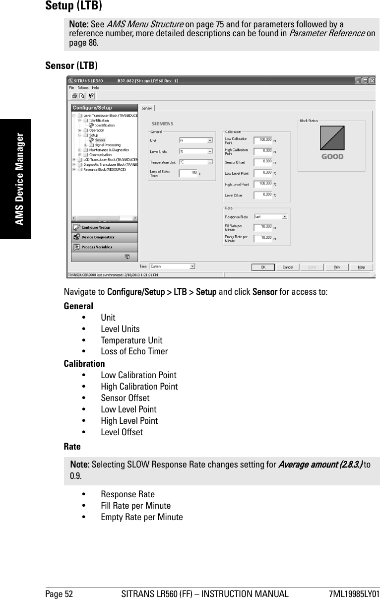 Page 52 SITRANS LR560 (FF) – INSTRUCTION MANUAL 7ML19985LY01mmmmmAMS Device ManagerSetup (LTB)Sensor (LTB)Navigate to Configure/Setup &gt; LTB &gt; Setup and click Sensor for access to:General•Unit • Level Units • Temperature Unit • Loss of Echo TimerCalibration • Low Calibration Point • High Calibration Point • Sensor Offset • Low Level Point • High Level Point • Level Offset Rate • Response Rate • Fill Rate per Minute •Empty Rate per MinuteNote: See AMS Menu Structure on page 75 and for parameters followed by a reference number, more detailed descriptions can be found in Parameter Reference on page 86.Note: Selecting SLOW Response Rate changes setting for Average amount (2.8.3.) to 0.9.