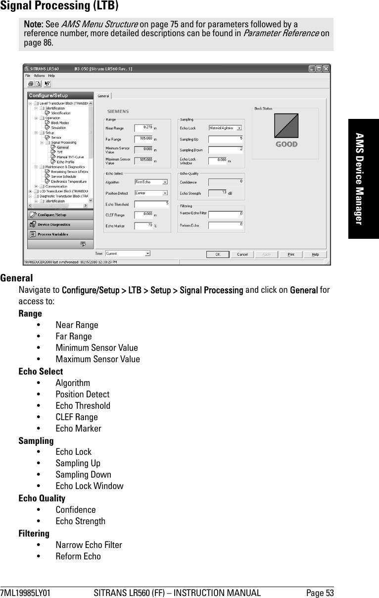 7ML19985LY01 SITRANS LR560 (FF) – INSTRUCTION MANUAL Page 53mmmmmAMS Device ManagerSignal Processing (LTB)GeneralNavigate to Configure/Setup &gt; LTB &gt; Setup &gt; Signal Processing and click on General for access to:Range• Near Range • Far Range • Minimum Sensor Value• Maximum Sensor Value Echo Select• Algorithm •Position Detect• Echo Threshold • CLEF Range•Echo MarkerSampling •Echo Lock • Sampling Up• Sampling Down • Echo Lock Window Echo Quality • Confidence • Echo StrengthFiltering • Narrow Echo Filter• Reform EchoNote: See AMS Menu Structure on page 75 and for parameters followed by a reference number, more detailed descriptions can be found in Parameter Reference on page 86.