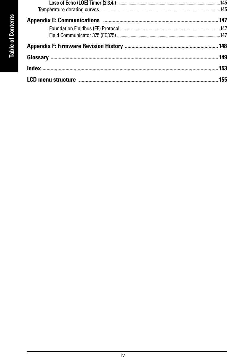  ivmmmmmTable of ContentsLoss of Echo (LOE) Timer (2.3.4.) ............................................................................................145Temperature derating curves ...........................................................................................................145Appendix E: Communications   ..................................................................................... 147Foundation Fieldbus (FF) Protocol .........................................................................................147Field Communicator 375 (FC375) ............................................................................................147Appendix F: Firmware Revision History ..................................................................... 148Glossary ............................................................................................................................ 149Index .................................................................................................................................. 153LCD menu structure  ....................................................................................................... 155