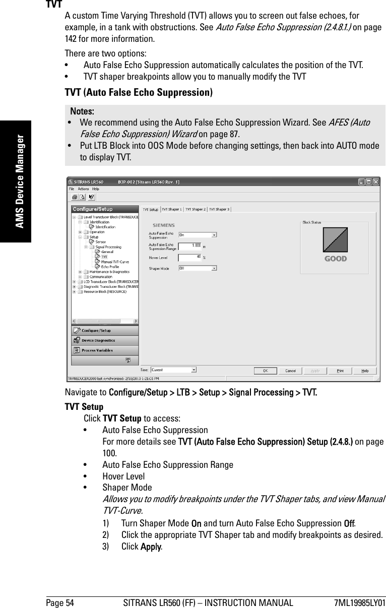 Page 54 SITRANS LR560 (FF) – INSTRUCTION MANUAL 7ML19985LY01mmmmmAMS Device ManagerTVT A custom Time Varying Threshold (TVT) allows you to screen out false echoes, for example, in a tank with obstructions. See Auto False Echo Suppression (2.4.8.1.) on page 142 for more information.There are two options: • Auto False Echo Suppression automatically calculates the position of the TVT.• TVT shaper breakpoints allow you to manually modify the TVTTVT (Auto False Echo Suppression)Navigate to Configure/Setup &gt; LTB &gt; Setup &gt; Signal Processing &gt; TVT. TVT SetupClick TVT Setup to access:• Auto False Echo SuppressionFor more details see TVT (Auto False Echo Suppression) Setup (2.4.8.) on page 100.• Auto False Echo Suppression Range• Hover Level • Shaper Mode Allows you to modify breakpoints under the TVT Shaper tabs, and view Manual TVT-Curve.1) Turn Shaper Mode On and turn Auto False Echo Suppression Off.2) Click the appropriate TVT Shaper tab and modify breakpoints as desired. 3) Click Apply.Notes: • We recommend using the Auto False Echo Suppression Wizard. See AFES (Auto False Echo Suppression) Wizard on page 87.• Put LTB Block into OOS Mode before changing settings, then back into AUTO mode to display TVT.