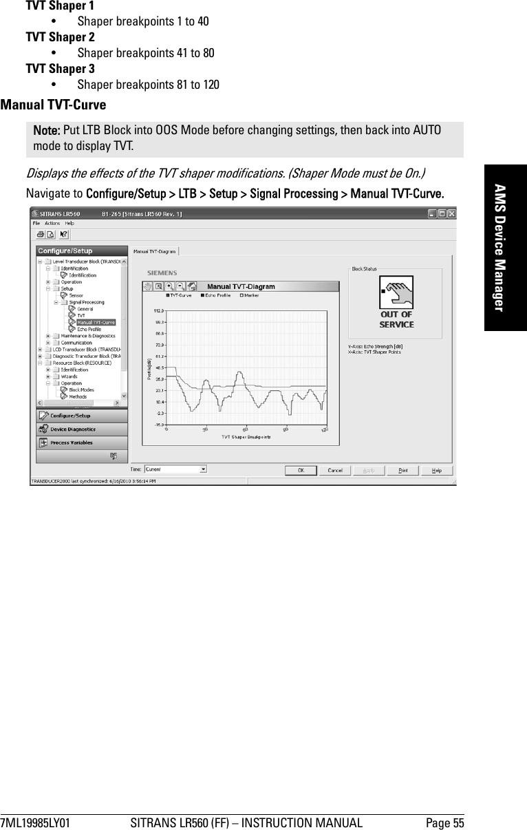 7ML19985LY01 SITRANS LR560 (FF) – INSTRUCTION MANUAL Page 55mmmmmAMS Device ManagerTVT Shaper 1• Shaper breakpoints 1 to 40TVT Shaper 2• Shaper breakpoints 41 to 80TVT Shaper 3• Shaper breakpoints 81 to 120Manual TVT-Curve Displays the effects of the TVT shaper modifications. (Shaper Mode must be On.)Navigate to Configure/Setup &gt; LTB &gt; Setup &gt; Signal Processing &gt; Manual TVT-Curve.Note: Put LTB Block into OOS Mode before changing settings, then back into AUTO mode to display TVT.