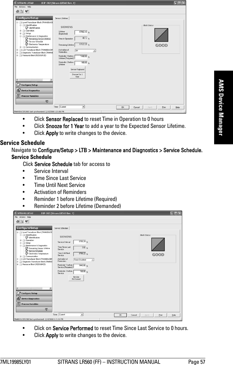 7ML19985LY01 SITRANS LR560 (FF) – INSTRUCTION MANUAL Page 57mmmmmAMS Device Manager• Click Sensor Replaced to reset Time in Operation to 0 hours• Click Snooze for 1 Year to add a year to the Expected Sensor Lifetime.• Click Apply to write changes to the device.Service Schedule Navigate to Configure/Setup &gt; LTB &gt; Maintenance and Diagnostics &gt; Service Schedule.Service ScheduleClick Service Schedule tab for access to•Service Interval • Time Since Last Service• Time Until Next Service • Activation of Reminders • Reminder 1 before Lifetime (Required)• Reminder 2 before Lifetime (Demanded)• Click on Service Performed to reset Time Since Last Service to 0 hours.• Click Apply to write changes to the device.