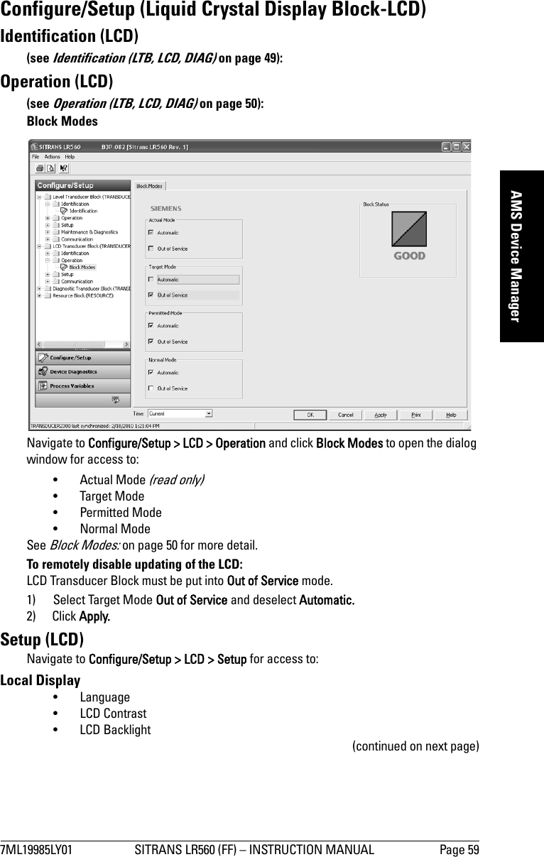 7ML19985LY01 SITRANS LR560 (FF) – INSTRUCTION MANUAL Page 59mmmmmAMS Device ManagerConfigure/Setup (Liquid Crystal Display Block-LCD)Identification (LCD)(see Identification (LTB, LCD, DIAG) on page 49):Operation (LCD)(see Operation (LTB, LCD, DIAG) on page 50):Block ModesNavigate to Configure/Setup &gt; LCD &gt; Operation and click Block Modes to open the dialog window for access to:• Actual Mode (read only)• Target Mode• Permitted Mode• Normal ModeSee Block Modes: on page 50 for more detail. To remotely disable updating of the LCD:LCD Transducer Block must be put into Out of Service mode. 1) Select Target Mode Out of Service and deselect Automatic.2) Click Apply.Setup (LCD)Navigate to Configure/Setup &gt; LCD &gt; Setup for access to: Local Display•Language •LCD Contrast • LCD Backlight(continued on next page)