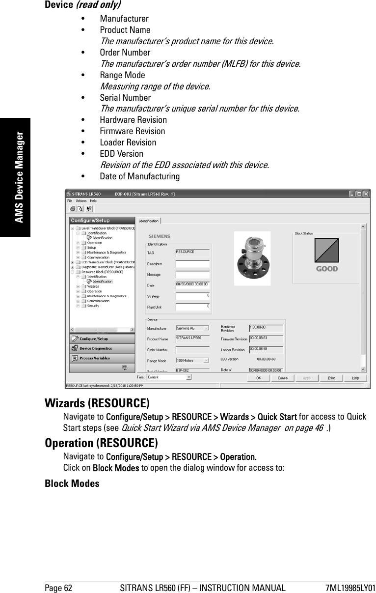 Page 62 SITRANS LR560 (FF) – INSTRUCTION MANUAL 7ML19985LY01mmmmmAMS Device ManagerDevice (read only)• Manufacturer •Product NameThe manufacturer’s product name for this device.• Order NumberThe manufacturer’s order number (MLFB) for this device.•Range ModeMeasuring range of the device.• Serial NumberThe manufacturer’s unique serial number for this device.• Hardware Revision • Firmware Revision •Loader Revision • EDD VersionRevision of the EDD associated with this device.• Date of Manufacturing Wizards (RESOURCE)Navigate to Configure/Setup &gt; RESOURCE &gt; Wizards &gt; Quick Start for access to Quick Start steps (see Quick Start Wizard via AMS Device Manager  on page 46  .)Operation (RESOURCE)Navigate to Configure/Setup &gt; RESOURCE &gt; Operation.Click on Block Modes to open the dialog window for access to:Block Modes