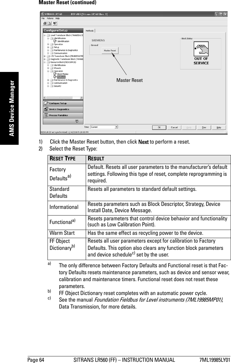 Page 64 SITRANS LR560 (FF) – INSTRUCTION MANUAL 7ML19985LY01mmmmmAMS Device ManagerMaster Reset (continued)1) Click the Master Reset button, then click Next to perform a reset.2) Select the Reset Type:RESET TYPE  RESULT Factory Defaultsa)a) The only difference between Factory Defaults and Functional reset is that Fac-tory Defaults resets maintenance parameters, such as device and sensor wear, calibration and maintenance timers. Functional reset does not reset these parameters.Default. Resets all user parameters to the manufacturer’s default settings. Following this type of reset, complete reprogramming is required.Standard DefaultsResets all parameters to standard default settings.Informational Resets parameters such as Block Descriptor, Strategy, Device Install Date, Device Message.Functionala) Resets parameters that control device behavior and functionality (such as Low Calibration Point).Warm Start Has the same effect as recycling power to the device.FF Object Dictionaryb)b) FF Object Dictionary reset completes with an automatic power cycle.Resets all user parameters except for calibration to Factory Defaults. This option also clears any function block parameters and device schedulec) set by the user.c) See the manual Foundation Fieldbus for Level instruments (7ML19985MP01), Data Transmission, for more details.Master Reset