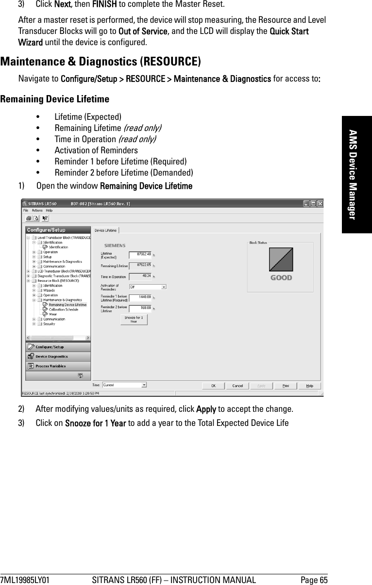 7ML19985LY01 SITRANS LR560 (FF) – INSTRUCTION MANUAL Page 65mmmmmAMS Device Manager3) Click Next, then FINISH to complete the Master Reset.After a master reset is performed, the device will stop measuring, the Resource and Level Transducer Blocks will go to Out of Service, and the LCD will display the Quick Start Wizard until the device is configured.Maintenance &amp; Diagnostics (RESOURCE)Navigate to Configure/Setup &gt; RESOURCE &gt; Maintenance &amp; Diagnostics for access to: Remaining Device Lifetime • Lifetime (Expected) • Remaining Lifetime (read only) • Time in Operation (read only) • Activation of Reminders • Reminder 1 before Lifetime (Required) • Reminder 2 before Lifetime (Demanded) 1) Open the window Remaining Device Lifetime2) After modifying values/units as required, click Apply to accept the change.3) Click on Snooze for 1 Year to add a year to the Total Expected Device Life