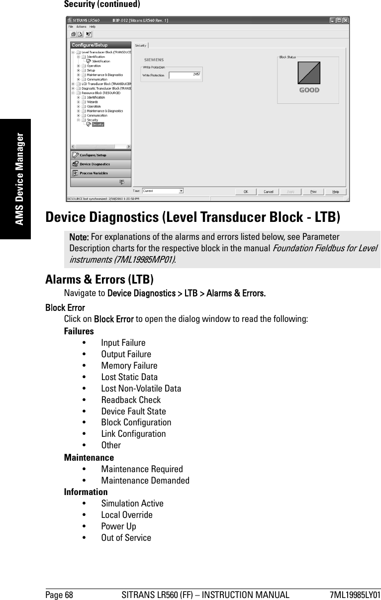 Page 68 SITRANS LR560 (FF) – INSTRUCTION MANUAL 7ML19985LY01mmmmmAMS Device ManagerSecurity (continued)Device Diagnostics (Level Transducer Block - LTB)Alarms &amp; Errors (LTB)Navigate to Device Diagnostics &gt; LTB &gt; Alarms &amp; Errors.Block ErrorClick on Block Error to open the dialog window to read the following:Failures• Input Failure• Output Failure• Memory Failure• Lost Static Data• Lost Non-Volatile Data•Readback Check• Device Fault State• Block Configuration• Link Configuration• OtherMaintenance• Maintenance Required• Maintenance DemandedInformation• Simulation Active• Local Override• Power Up• Out of ServiceNote: For explanations of the alarms and errors listed below, see Parameter Description charts for the respective block in the manual Foundation Fieldbus for Level instruments (7ML19985MP01).