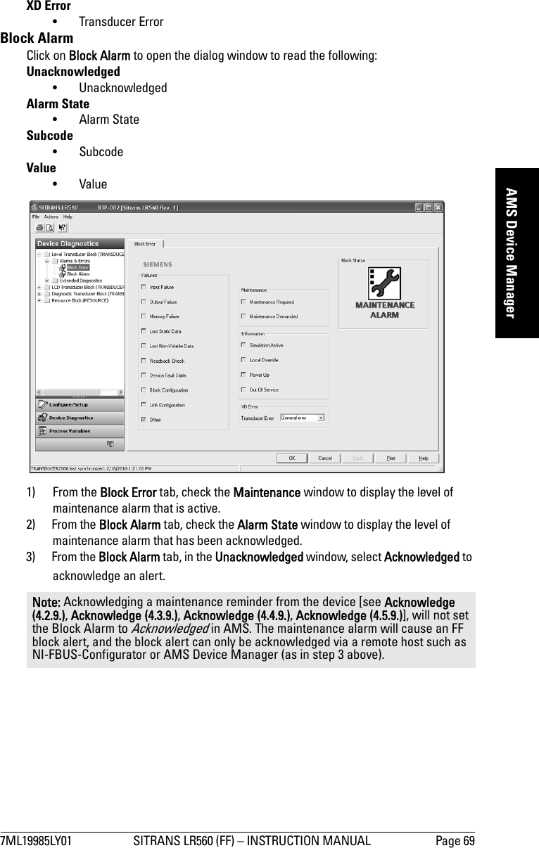 7ML19985LY01 SITRANS LR560 (FF) – INSTRUCTION MANUAL Page 69mmmmmAMS Device ManagerXD Error• Transducer ErrorBlock AlarmClick on Block Alarm to open the dialog window to read the following:Unacknowledged• UnacknowledgedAlarm State•Alarm StateSubcode•SubcodeValue•Value1) From the Block Error tab, check the Maintenance window to display the level of maintenance alarm that is active.2) From the Block Alarm tab, check the Alarm State window to display the level of maintenance alarm that has been acknowledged.3) From the Block Alarm tab, in the Unacknowledged window, select Acknowledged to acknowledge an alert.Note: Acknowledging a maintenance reminder from the device [see Acknowledge (4.2.9.), Acknowledge (4.3.9.), Acknowledge (4.4.9.), Acknowledge (4.5.9.)], will not set the Block Alarm to Acknowledged in AMS. The maintenance alarm will cause an FF block alert, and the block alert can only be acknowledged via a remote host such as NI-FBUS-Configurator or AMS Device Manager (as in step 3 above).