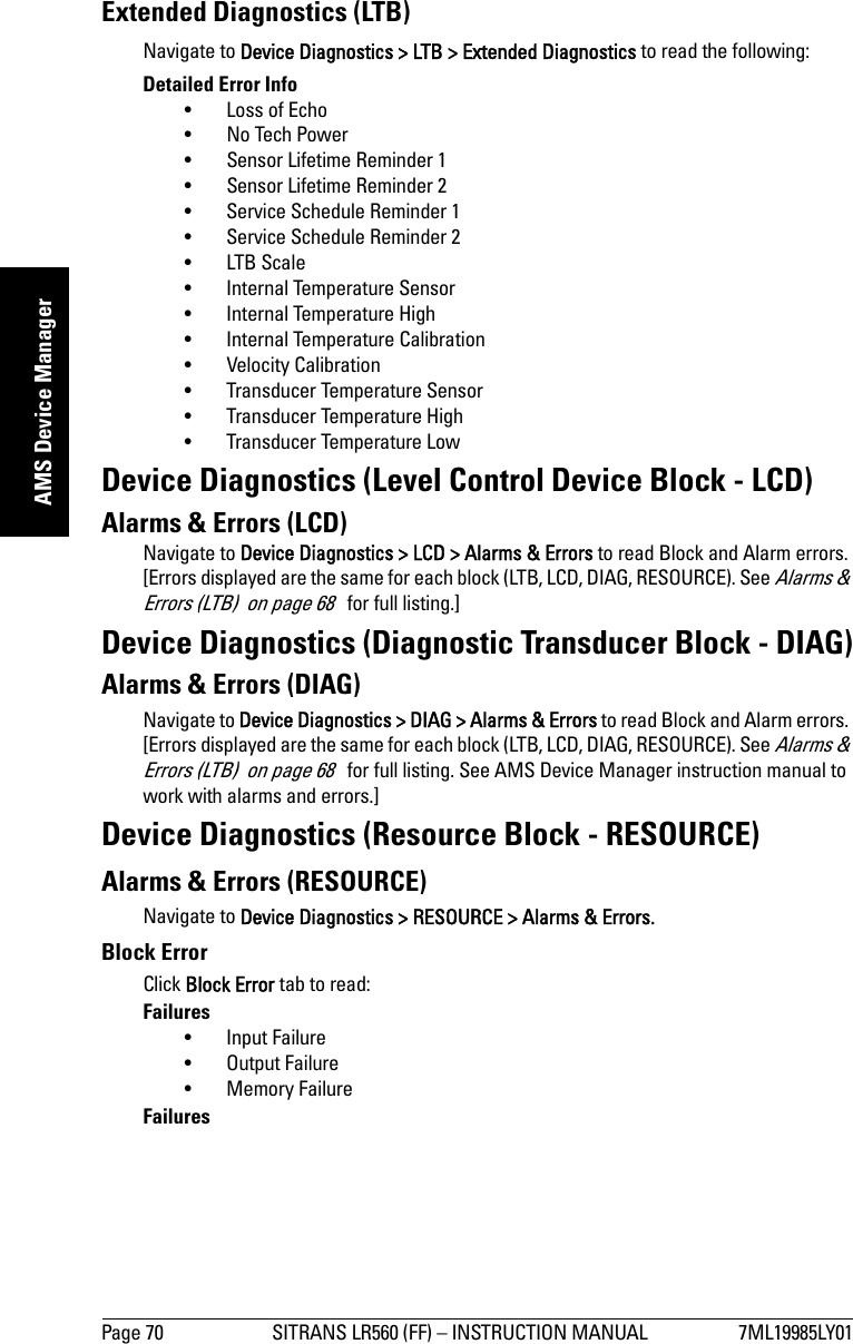 Page 70 SITRANS LR560 (FF) – INSTRUCTION MANUAL 7ML19985LY01mmmmmAMS Device ManagerExtended Diagnostics (LTB)Navigate to Device Diagnostics &gt; LTB &gt; Extended Diagnostics to read the following:Detailed Error Info• Loss of Echo• No Tech Power• Sensor Lifetime Reminder 1• Sensor Lifetime Reminder 2• Service Schedule Reminder 1• Service Schedule Reminder 2• LTB Scale• Internal Temperature Sensor• Internal Temperature High• Internal Temperature Calibration• Velocity Calibration• Transducer Temperature Sensor• Transducer Temperature High• Transducer Temperature LowDevice Diagnostics (Level Control Device Block - LCD)Alarms &amp; Errors (LCD)Navigate to Device Diagnostics &gt; LCD &gt; Alarms &amp; Errors to read Block and Alarm errors. [Errors displayed are the same for each block (LTB, LCD, DIAG, RESOURCE). See Alarms &amp; Errors (LTB)  on page 68   for full listing.]Device Diagnostics (Diagnostic Transducer Block - DIAG)Alarms &amp; Errors (DIAG)Navigate to Device Diagnostics &gt; DIAG &gt; Alarms &amp; Errors to read Block and Alarm errors. [Errors displayed are the same for each block (LTB, LCD, DIAG, RESOURCE). See Alarms &amp; Errors (LTB)  on page 68   for full listing. See AMS Device Manager instruction manual to work with alarms and errors.]Device Diagnostics (Resource Block - RESOURCE)Alarms &amp; Errors (RESOURCE)Navigate to Device Diagnostics &gt; RESOURCE &gt; Alarms &amp; Errors.Block ErrorClick Block Error tab to read:Failures• Input Failure• Output Failure• Memory FailureFailures