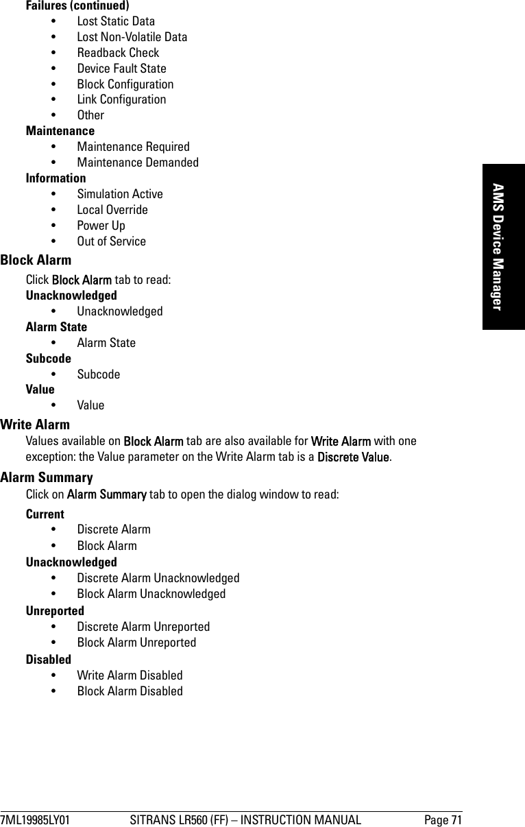 7ML19985LY01 SITRANS LR560 (FF) – INSTRUCTION MANUAL Page 71mmmmmAMS Device ManagerFailures (continued)• Lost Static Data• Lost Non-Volatile Data•Readback Check• Device Fault State• Block Configuration• Link Configuration• OtherMaintenance• Maintenance Required• Maintenance DemandedInformation• Simulation Active• Local Override• Power Up• Out of ServiceBlock AlarmClick Block Alarm tab to read:Unacknowledged• UnacknowledgedAlarm State•Alarm StateSubcode•SubcodeValue•ValueWrite AlarmValues available on Block Alarm tab are also available for Write Alarm with one exception: the Value parameter on the Write Alarm tab is a Discrete Value.Alarm SummaryClick on Alarm Summary tab to open the dialog window to read:Current• Discrete Alarm•Block AlarmUnacknowledged• Discrete Alarm Unacknowledged• Block Alarm UnacknowledgedUnreported• Discrete Alarm Unreported•Block Alarm UnreportedDisabled•Write Alarm Disabled•Block Alarm Disabled