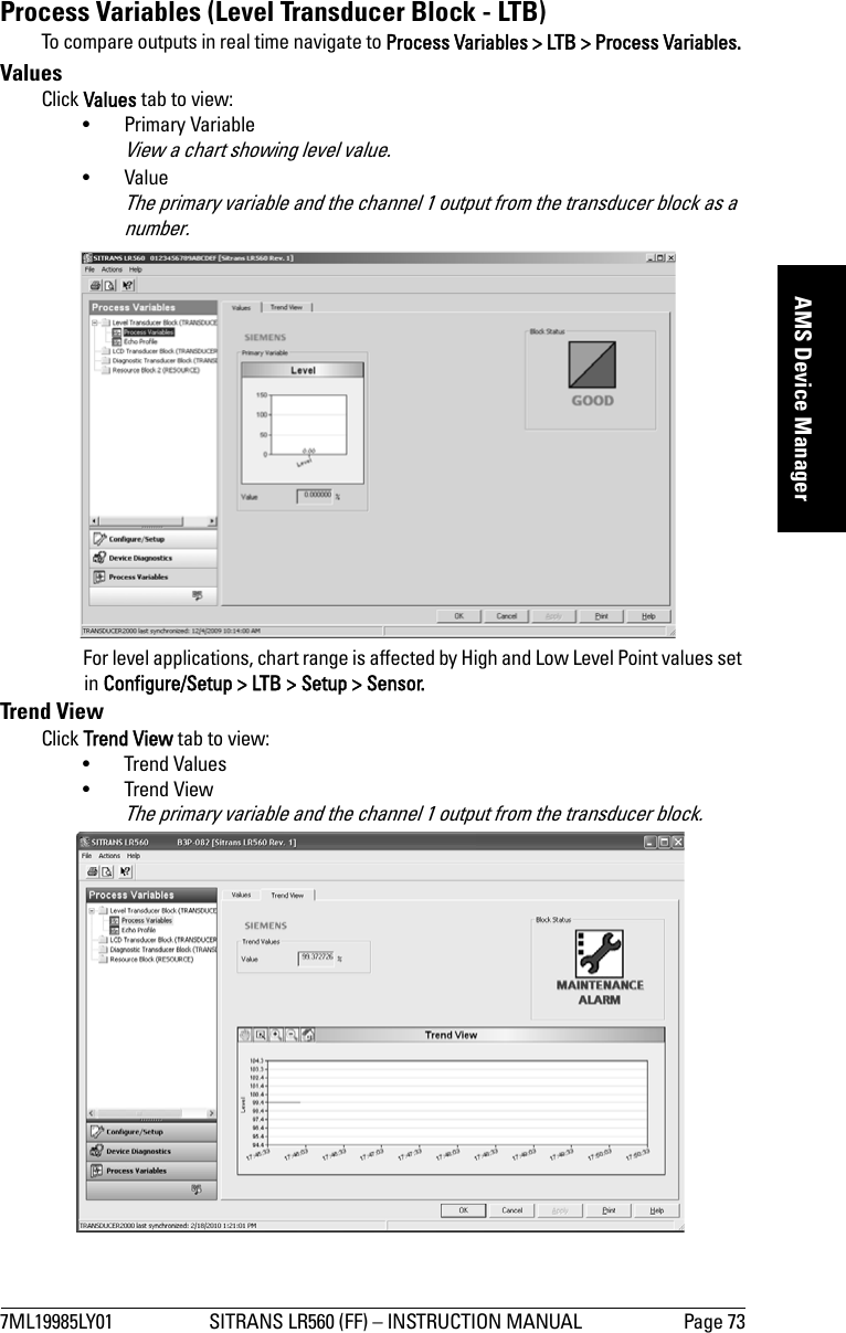 7ML19985LY01 SITRANS LR560 (FF) – INSTRUCTION MANUAL Page 73mmmmmAMS Device ManagerProcess Variables (Level Transducer Block - LTB)To compare outputs in real time navigate to Process Variables &gt; LTB &gt; Process Variables. ValuesClick Values tab to view:• Primary Variable View a chart showing level value.•Value The primary variable and the channel 1 output from the transducer block as a number.For level applications, chart range is affected by High and Low Level Point values set in Configure/Setup &gt; LTB &gt; Setup &gt; Sensor.Trend View Click Trend View tab to view:• Trend Values• Trend ViewThe primary variable and the channel 1 output from the transducer block.