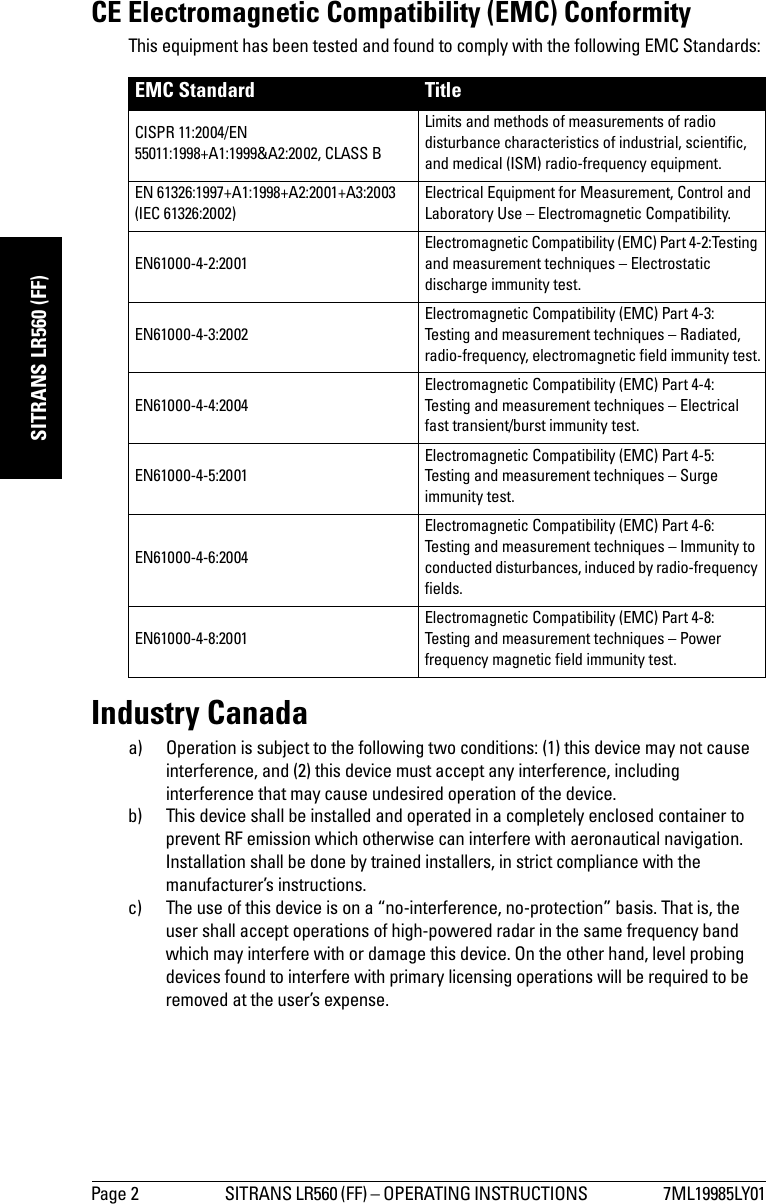 Page 2 SITRANS LR560 (FF) – OPERATING INSTRUCTIONS  7ML19985LY01mmmmmSITRANS LR560 (FF)CE Electromagnetic Compatibility (EMC) ConformityThis equipment has been tested and found to comply with the following EMC Standards:Industry Canadaa) Operation is subject to the following two conditions: (1) this device may not cause interference, and (2) this device must accept any interference, including interference that may cause undesired operation of the device.b) This device shall be installed and operated in a completely enclosed container to prevent RF emission which otherwise can interfere with aeronautical navigation. Installation shall be done by trained installers, in strict compliance with the manufacturer’s instructions.c) The use of this device is on a “no-interference, no-protection” basis. That is, the user shall accept operations of high-powered radar in the same frequency band which may interfere with or damage this device. On the other hand, level probing devices found to interfere with primary licensing operations will be required to be removed at the user’s expense.EMC Standard TitleCISPR 11:2004/EN 55011:1998+A1:1999&amp;A2:2002, CLASS B Limits and methods of measurements of radio disturbance characteristics of industrial, scientific, and medical (ISM) radio-frequency equipment. EN 61326:1997+A1:1998+A2:2001+A3:2003 (IEC 61326:2002) Electrical Equipment for Measurement, Control and Laboratory Use – Electromagnetic Compatibility.EN61000-4-2:2001 Electromagnetic Compatibility (EMC) Part 4-2:Testing and measurement techniques – Electrostatic discharge immunity test. EN61000-4-3:2002 Electromagnetic Compatibility (EMC) Part 4-3: Testing and measurement techniques – Radiated, radio-frequency, electromagnetic field immunity test.EN61000-4-4:2004 Electromagnetic Compatibility (EMC) Part 4-4: Testing and measurement techniques – Electrical fast transient/burst immunity test.EN61000-4-5:2001 Electromagnetic Compatibility (EMC) Part 4-5: Testing and measurement techniques – Surge immunity test.EN61000-4-6:2004 Electromagnetic Compatibility (EMC) Part 4-6: Testing and measurement techniques – Immunity to conducted disturbances, induced by radio-frequency fields. EN61000-4-8:2001 Electromagnetic Compatibility (EMC) Part 4-8:Testing and measurement techniques – Power frequency magnetic field immunity test. 